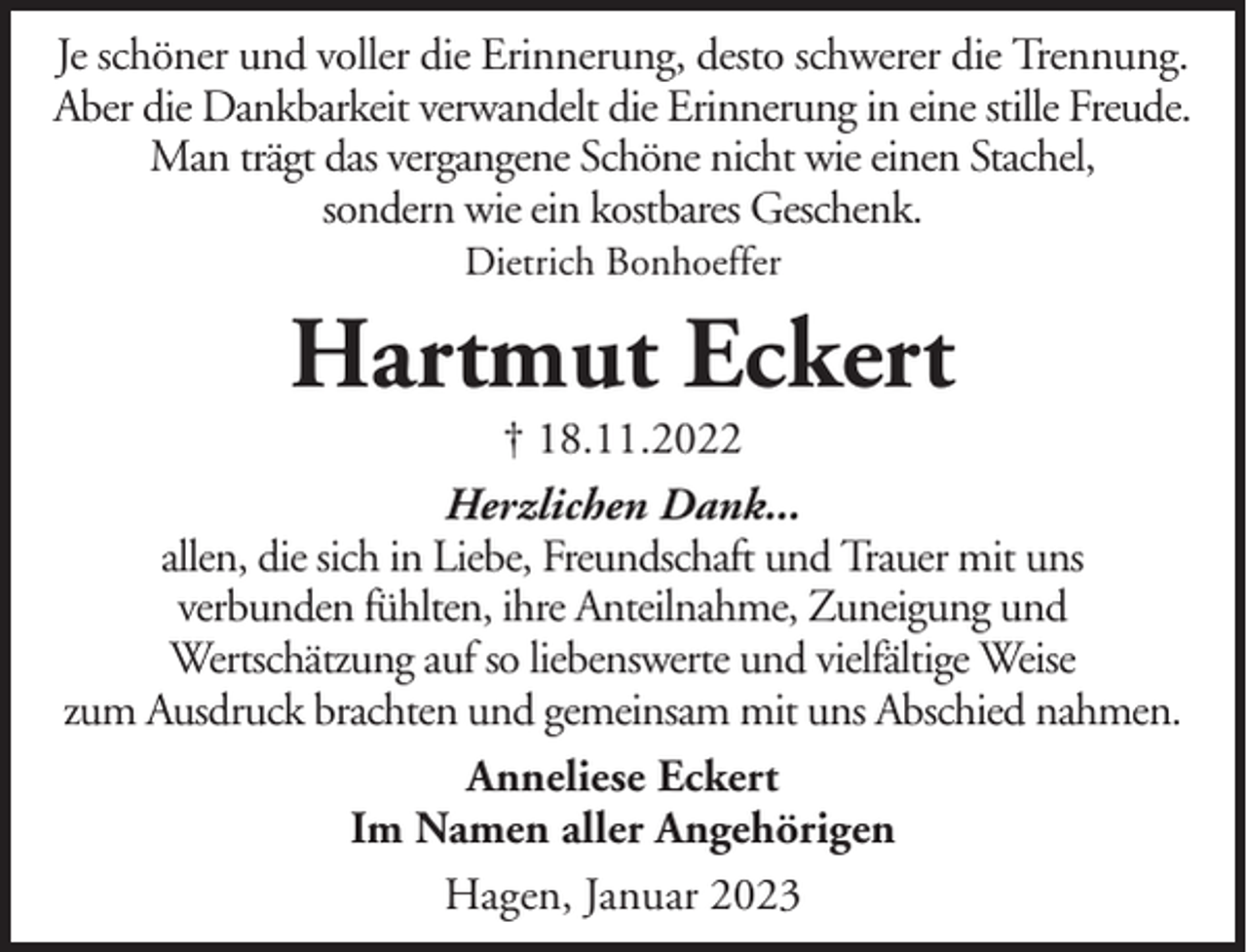 <p>Je schöner und voller die Erinnerung, desto schwerer die Trennung.<br />Aber die Dankbarkeit verwandelt die Erinnerung in eine stille Freude.<br />Man trägt das vergangene Schöne nicht wie einen Stachel,<br />sondern wie ein kostbares Geschenk.<br />Dietrich Bonhoeffer</p><p>Hartmut Eckert</p><p>† 18.11.2022<br />Herzlichen Dank...<br />allen, die sich in Liebe, Freundschaft und Trauer mit uns<br />verbunden fühlten, ihre Anteilnahme, Zuneigung und<br />Wertschätzung auf so liebenswerte und vielfältige Weise<br />zum Ausdruck brachten und gemeinsam mit uns Abschied nahmen.<br />Anneliese Eckert<br />Im Namen aller Angehörigen<br />Hagen, Januar 2023</p>