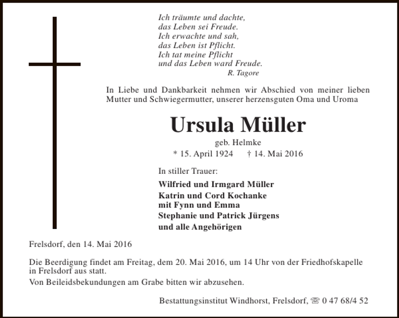 <p>Ich träumte und dachte,<br />das Leben sei Freude.<br />Ich erwachte und sah,<br />das Leben ist Pflicht.<br />Ich tat meine Pflicht<br />und das Leben ward Freude.<br />R. Tagore</p><p>In Liebe und Dankbarkeit nehmen wir Abschied von meiner lieben<br />Mutter und Schwiegermutter, unserer herzensguten Oma und Uroma</p><p>Ursula Müller<br />geb. Helmke<br />* 15. April 1924<br />† 14. Mai 2016</p><p>In stiller Trauer:<br />Wilfried und Irmgard Müller<br />Katrin und Cord Kochanke<br />mit Fynn und Emma<br />Stephanie und Patrick Jürgens<br />und alle Angehörigen<br />Frelsdorf, den 14. Mai 2016<br />Die Beerdigung findet am Freitag, dem 20. Mai 2016, um 14 Uhr von der Friedhofskapelle<br />in Frelsdorf aus statt.<br />Von Beileidsbekundungen am Grabe bitten wir abzusehen.<br />Bestattungsinstitut Windhorst, Frelsdorf, s 0 47 68/4 52</p>
