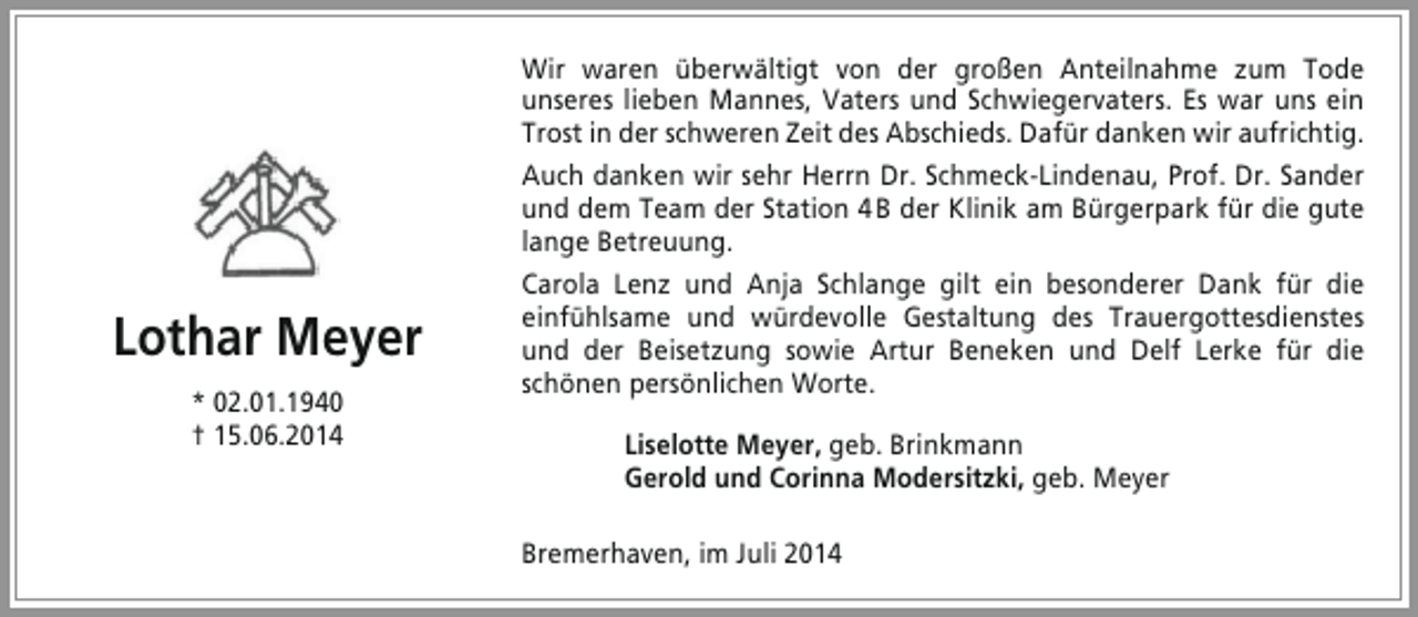 <p>Lothar Meyer<br />* 02.01.1940<br />† 15.06.2014</p><p>Wir waren überwältigt von der großen Anteilnahme zum Tode<br />unseres lieben Mannes, Vaters und Schwiegervaters. Es war uns ein<br />Trost in der schweren Zeit des Abschieds. Dafür danken wir aufrichtig.<br />Auch danken wir sehr Herrn Dr. Schmeck-Lindenau, Prof. Dr. Sander<br />und dem Team der Station 4 B der Klinik am Bürgerpark für die gute<br />lange Betreuung.<br />Carola Lenz und Anja Schlange gilt ein besonderer Dank für die<br />einfühlsame und würdevolle Gestaltung des Trauergottesdienstes<br />und der Beisetzung sowie Artur Beneken und Delf Lerke für die<br />schönen persönlichen Worte.<br />Liselotte Meyer, geb. Brinkmann<br />Gerold und Corinna Modersitzki, geb. Meyer<br />Bremerhaven, im Juli 2014</p>