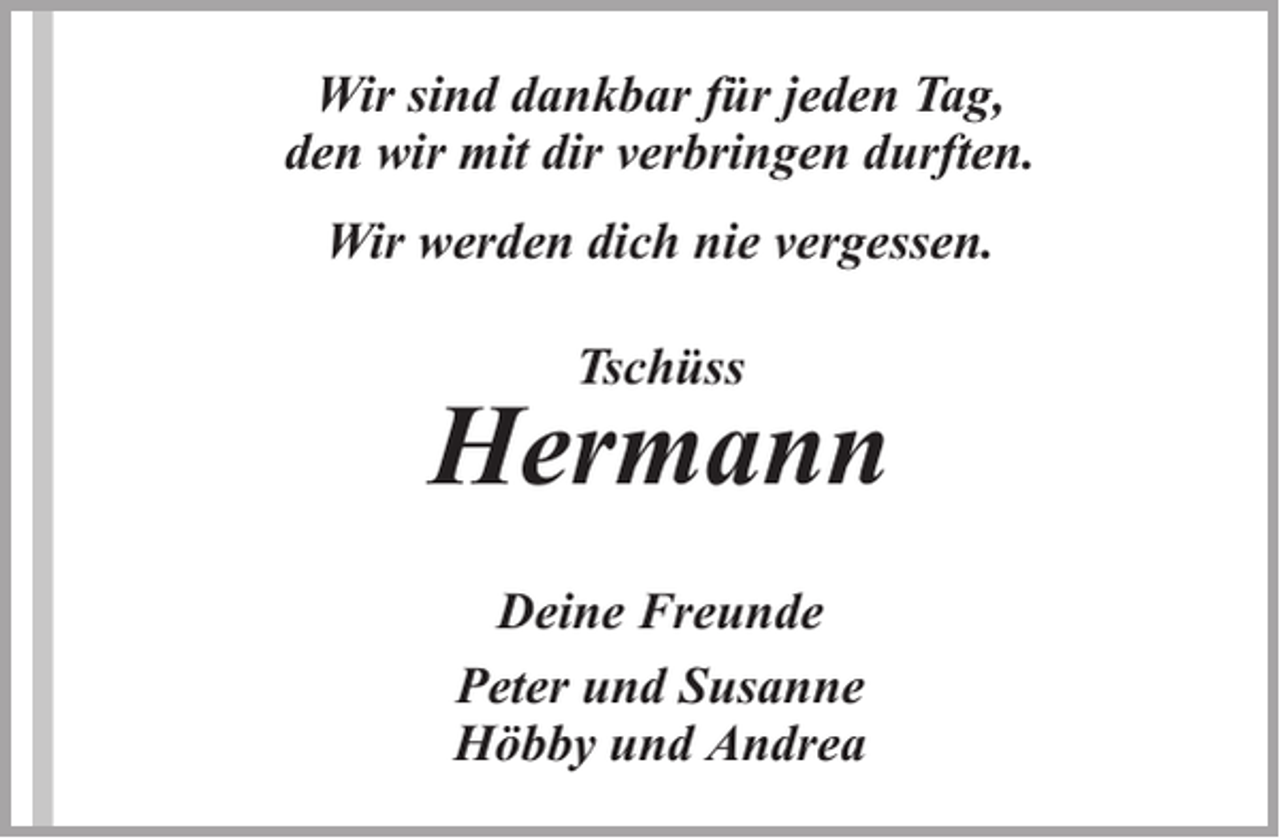 <p>Wir sind dankbar für jeden Tag,<br />den wir mit dir verbringen durften.<br />Wir werden dich nie vergessen.<br />Tschüss</p><p>Hermann<br />Deine Freunde<br />Peter und Susanne<br />Höbby und Andrea</p>