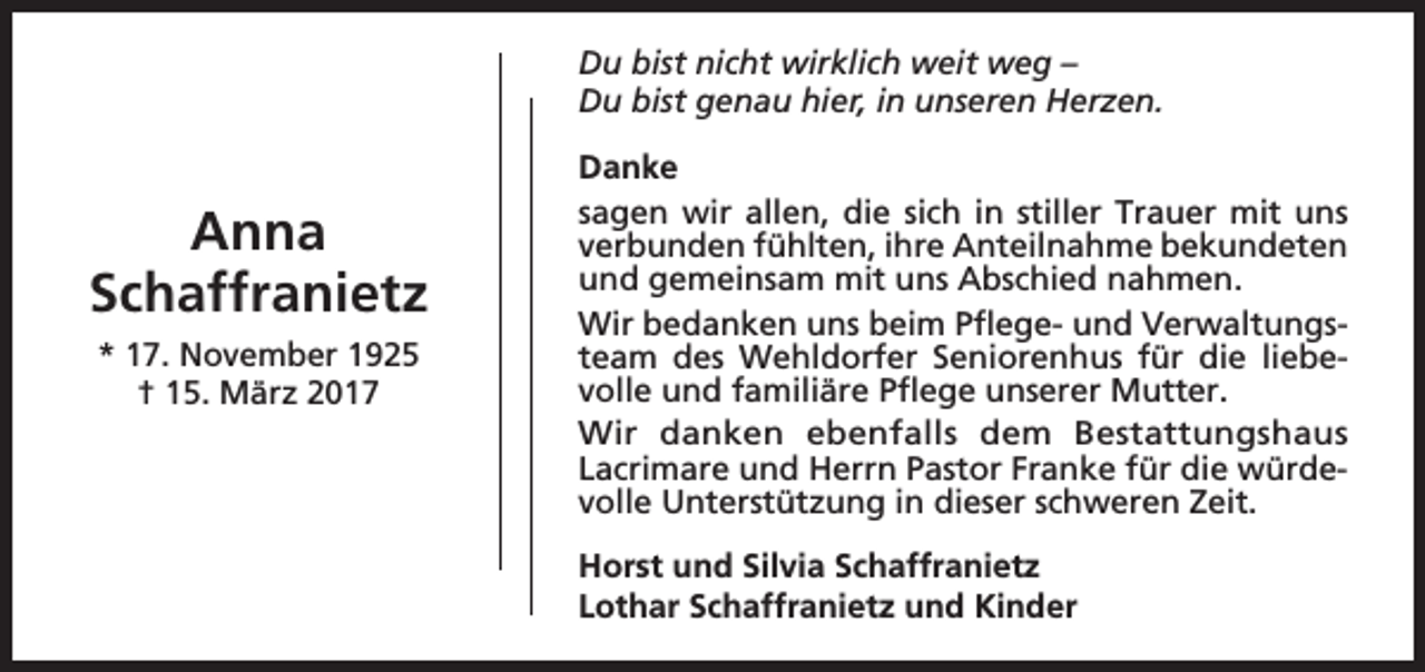 <p>Du bist nicht wirklich weit weg –<br />Du bist genau hier, in unseren Herzen.</p><p>Anna<br />Schaffranietz<br />* 17. November 1925<br />† 15. März 2017</p><p>Danke<br />sagen wir allen, die sich in stiller Trauer mit uns<br />verbunden fühlten, ihre Anteilnahme bekundeten<br />und gemeinsam mit uns Abschied nahmen.<br />Wir bedanken uns beim Pflege- und Verwaltungsteam des Wehldorfer Seniorenhus für die liebevolle und familiäre Pflege unserer Mutter.<br />Wir danken ebenfalls dem Bestattungshaus<br />Lacrimare und Herrn Pastor Franke für die würdevolle Unterstützung in dieser schweren Zeit.<br />Horst und Silvia Schaffranietz<br />Lothar Schaffranietz und Kinder</p>