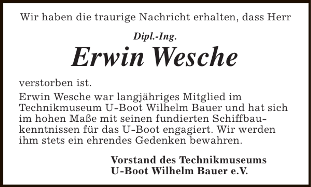 <p>Wir haben die traurige Nachricht erhalten, dass Herr<br />Dipl.-Ing.</p><p>Erwin Wesche</p><p>verstorben ist.<br />Erwin Wesche war langjähriges Mitglied im<br />Technikmuseum U-Boot Wilhelm Bauer und hat sich<br />im hohen Maße mit seinen fundierten Schiffbaukenntnissen für das U-Boot engagiert. Wir werden<br />ihm stets ein ehrendes Gedenken bewahren.<br />Vorstand des Technikmuseums<br />U-Boot Wilhelm Bauer e.V.</p>