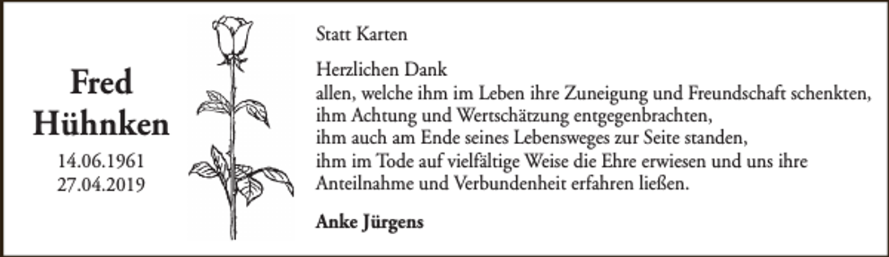 <p>Statt Karten</p><p>Fred<br />Hühnken<br />14.06.1961<br />27.04.2019</p><p>Herzlichen Dank<br />allen, welche ihm im Leben ihre Zuneigung und Freundschaft schenkten,<br />ihm Achtung und Wertschätzung entgegenbrachten,<br />ihm auch am Ende seines Lebensweges zur Seite standen,<br />ihm im Tode auf vielfältige Weise die Ehre erwiesen und uns ihre<br />Anteilnahme und Verbundenheit erfahren ließen.<br />Anke Jürgens</p>