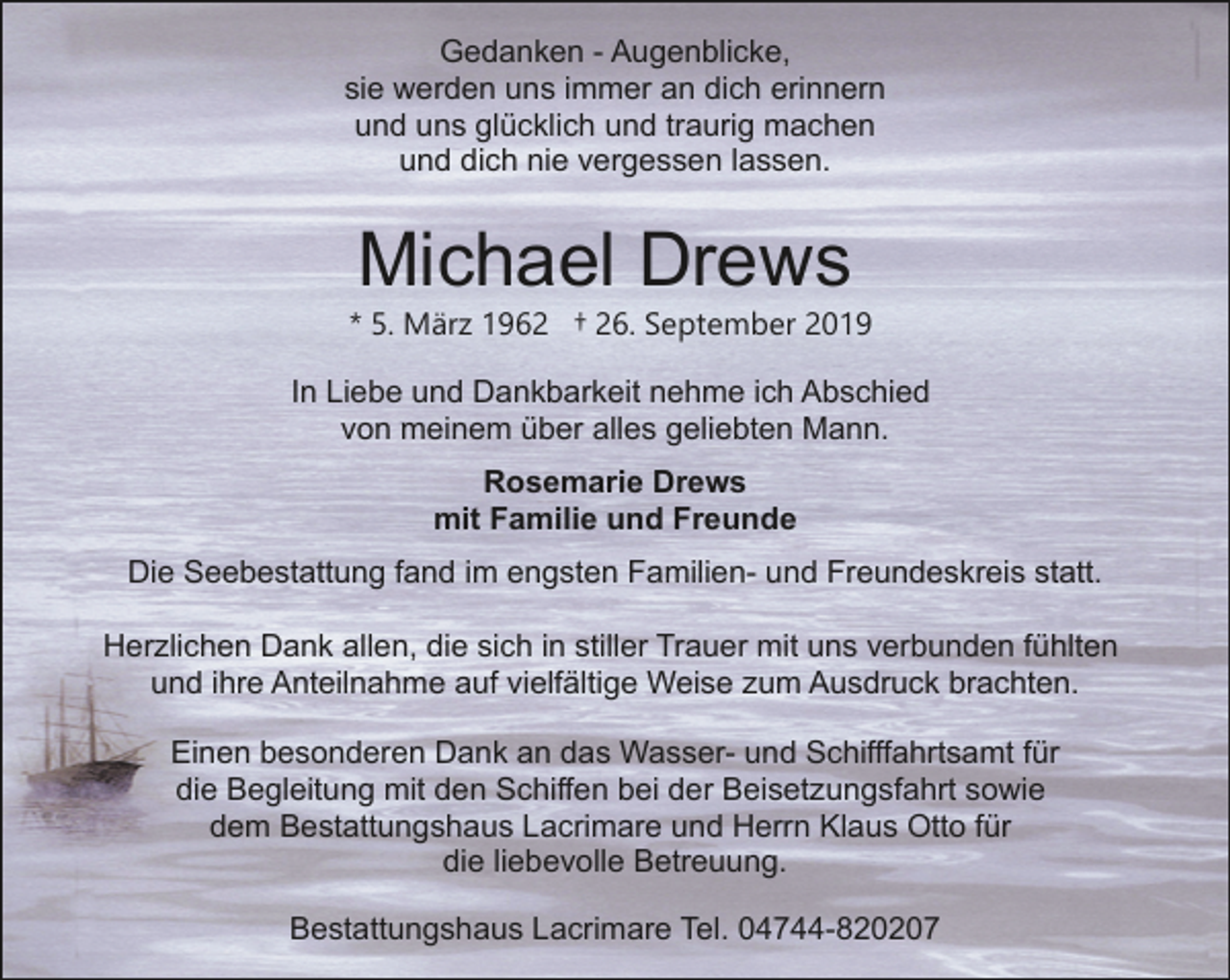 <p>Gedanken - Augenblicke,<br />sie werden uns immer an dich erinnern<br />und uns glücklich und traurig machen<br />und dich nie vergessen lassen.</p>
<p>Michael Drews</p>
<p>* 5. März 1962 † 26. September 2019<br />In Liebe und Dankbarkeit nehme ich Abschied<br />von meinem über alles geliebten Mann.<br />Rosemarie Drews<br />mit Familie und Freunde<br />Die Seebestattung fand im engsten Familien- und Freundeskreis statt.<br />Herzlichen Dank allen, die sich in stiller Trauer mit uns verbunden fühlten<br />und ihre Anteilnahme auf vielfältige Weise zum Ausdruck brachten.<br />Einen besonderen Dank an das Wasser- und Schifffahrtsamt für<br />die Begleitung mit den Schiffen bei der Beisetzungsfahrt sowie<br />dem Bestattungshaus Lacrimare und Herrn Klaus Otto für<br />die liebevolle Betreuung.<br />Bestattungshaus Lacrimare Tel. 04744-820207</p>