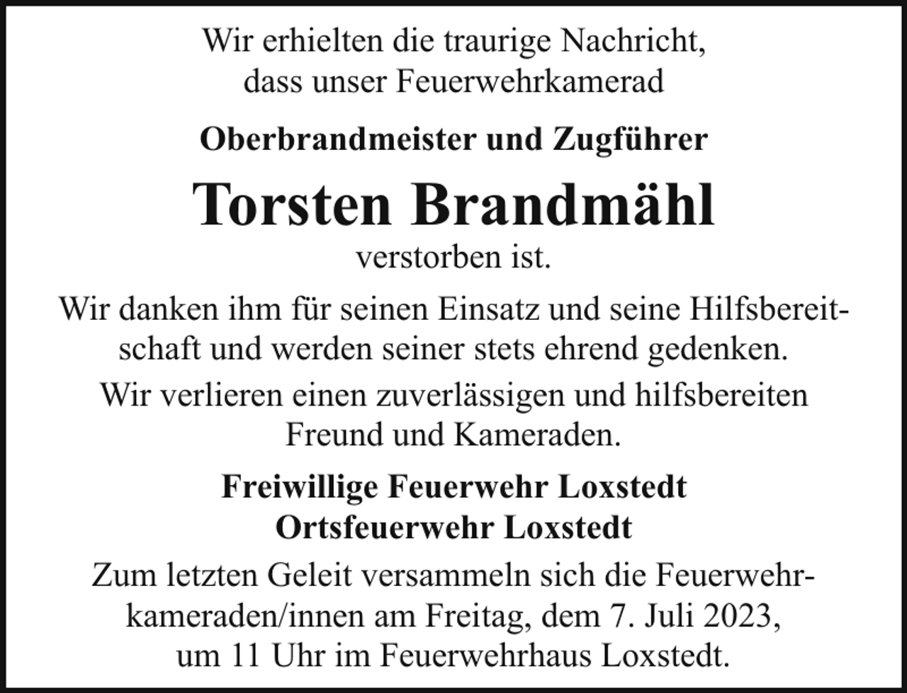 <p>Wir erhielten die traurige Nachricht,<br />dass unser Feuerwehrkamerad<br />Oberbrandmeister und Zugführer</p><p>Torsten Brandmähl</p><p>verstorben ist.<br />Wir danken ihm für seinen Einsatz und seine Hilfsbereitschaft und werden seiner stets ehrend gedenken.<br />Wir verlieren einen zuverlässigen und hilfsbereiten<br />Freund und Kameraden.<br />Freiwillige Feuerwehr Loxstedt<br />Ortsfeuerwehr Loxstedt<br />Zum letzten Geleit versammeln sich die Feuerwehrkameraden/innen am Freitag, dem 7. Juli 2023,<br />um 11 Uhr im Feuerwehrhaus Loxstedt.</p>