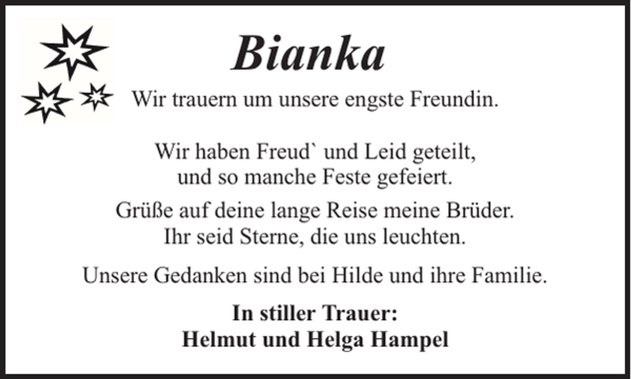 <p>Bianka</p><p>Wir trauern um unsere engste Freundin.<br />Wir haben Freud` und Leid geteilt,<br />und so manche Feste gefeiert.<br />Grüße auf deine lange Reise meine Brüder.<br />Ihr seid Sterne, die uns leuchten.<br />Unsere Gedanken sind bei Hilde und ihre Familie.<br />In stiller Trauer:<br />Helmut und Helga Hampel</p>