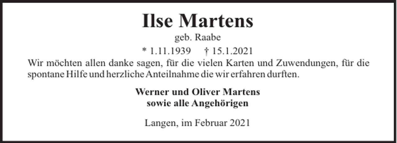 <p>Ilse Martens<br />geb. Raabe<br />* 1.11.1939 † 15.1.2021<br />Wir möchten allen danke sagen, für die vielen Karten und Zuwendungen, für die<br />spontane Hilfe und herzlicheAnteilnahme die wir erfahren durften.<br />Werner und Oliver Martens<br />sowie alle Angehörigen<br />Langen, im Februar 2021</p>