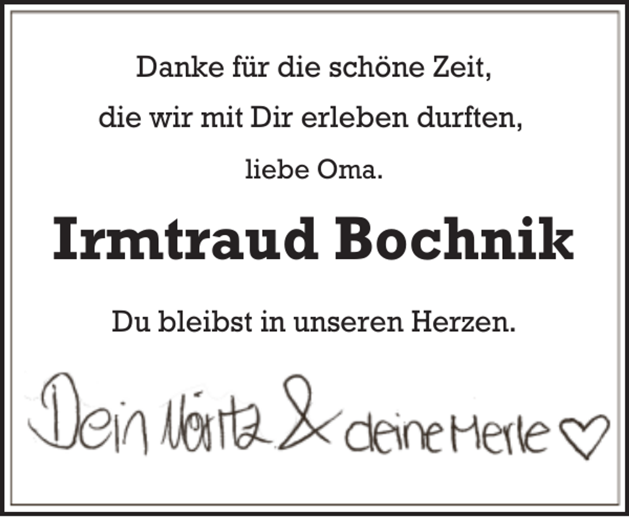 <p>Danke für die schöne Zeit,<br />die wir mit Dir erleben durften,<br />liebe Oma.</p><p>Irmtraud Bochnik<br />Du bleibst in unseren Herzen.</p>