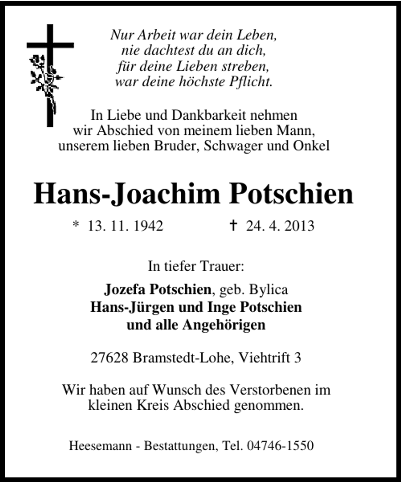 <p>Nur Arbeit war dein Leben,<br />nie dachtest du an dich,<br />für deine Lieben streben,<br />war deine höchste Pflicht.<br />In Liebe und Dankbarkeit nehmen<br />wir Abschied von meinem lieben Mann,<br />unserem lieben Bruder, Schwager und Onkel</p><p>Hans-Joachim Potschien<br />* 13. 11. 1944. 4. 2013</p><p>In tiefer Trauer:<br />Jozefa Potschien, geb. Bylica<br />Hans-Jürgen und Inge Potschien<br />und alle Angehörigen<br />27628 Bramstedt-Lohe, Viehtrift 3<br />Wir haben auf Wunsch des Verstorbenen im<br />kleinen Kreis Abschied genommen.<br />Heesemann - Bestattungen, Tel. 04746-1550</p>