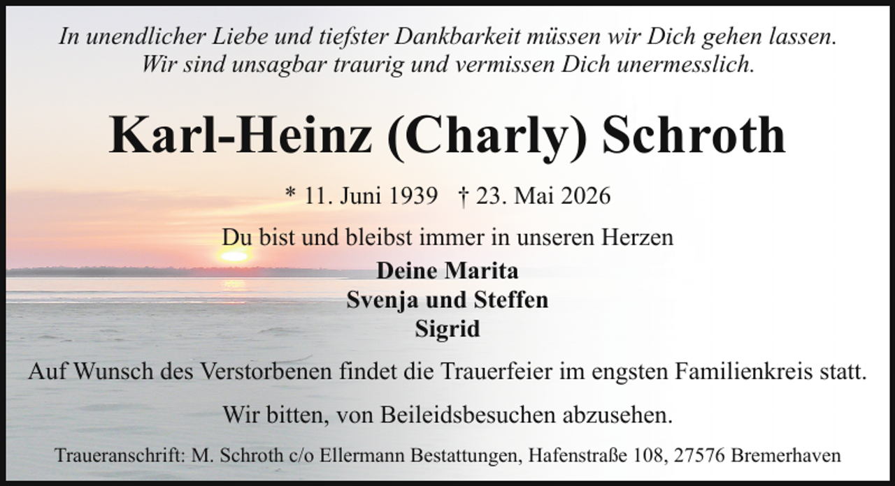 <p>In unendlicher Liebe und tiefster Dankbarkeit müssen wir Dich gehen lassen.<br />Wir sind unsagbar traurig und vermissen Dich unermesslich.</p><p>Karl-Heinz (Charly) Schroth<br />* 11. Juni 1939 † 23. Mai 2026<br />Du bist und bleibst immer in unseren Herzen<br />Deine Marita<br />Svenja und Steffen<br />Sigrid<br />Auf Wunsch des Verstorbenen findet die Trauerfeier im engsten Familienkreis statt.<br />Wir bitten, von Beileidsbesuchen abzusehen.<br />Traueranschrift: M. Schroth c/o Ellermann Bestattungen, Hafenstraße 108, 27576 Bremerhaven</p>