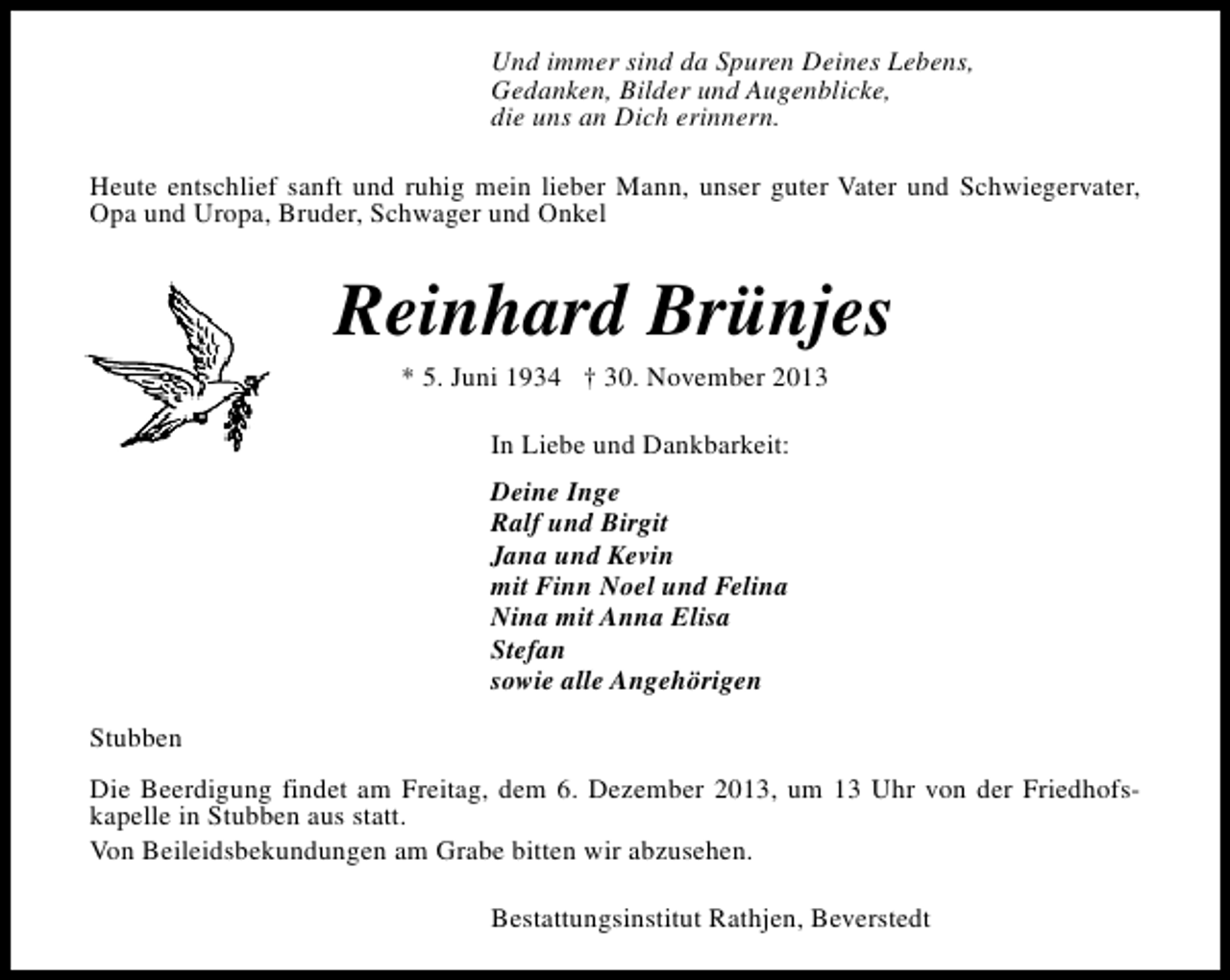 <p>Und immer sind da Spuren Deines Lebens,<br />Gedanken, Bilder und Augenblicke,<br />die uns an Dich erinnern.<br />Heute entschlief sanft und ruhig mein lieber Mann, unser guter Vater und Schwiegervater,<br />Opa und Uropa, Bruder, Schwager und Onkel</p>
<p>Reinhard Brünjes<br />* 5. Juni 1934 † 30. November 2013<br />In Liebe und Dankbarkeit:<br />Deine Inge<br />Ralf und Birgit<br />Jana und Kevin<br />mit Finn Noel und Felina<br />Nina mit Anna Elisa<br />Stefan<br />sowie alle Angehörigen<br />Stubben<br />Die Beerdigung findet am Freitag, dem 6. Dezember 2013, um 13 Uhr von der Friedhofskapelle in Stubben aus statt.<br />Von Beileidsbekundungen am Grabe bitten wir abzusehen.<br />Bestattungsinstitut Rathjen, Beverstedt</p>