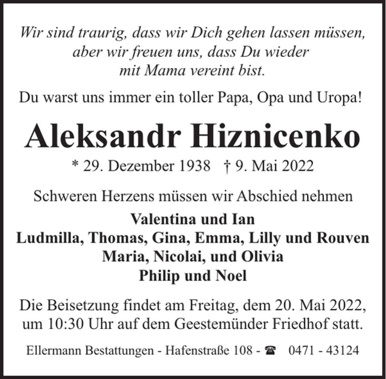 <p>Wir sind traurig, dass wir Dich gehen lassen müssen,<br />aber wir freuen uns, dass Du wieder<br />mit Mama vereint bist.<br />Du warst uns immer ein toller Papa, Opa und Uropa!</p><p>Aleksandr Hiznicenko<br />* 29. Dezember 1938 † 9. Mai 2022</p><p>Schweren Herzens müssen wir Abschied nehmen<br />Valentina und Ian<br />Ludmilla, Thomas, Gina, Emma, Lilly und Rouven<br />Maria, Nicolai, und Olivia<br />Philip und Noel<br />Die Beisetzung findet am Freitag, dem 20. Mai 2022,<br />um 10:30 Uhr auf dem Geestemünder Friedhof statt.<br />Ellermann Bestattungen - Hafenstraße 108 - ( 0471 - 43124</p>