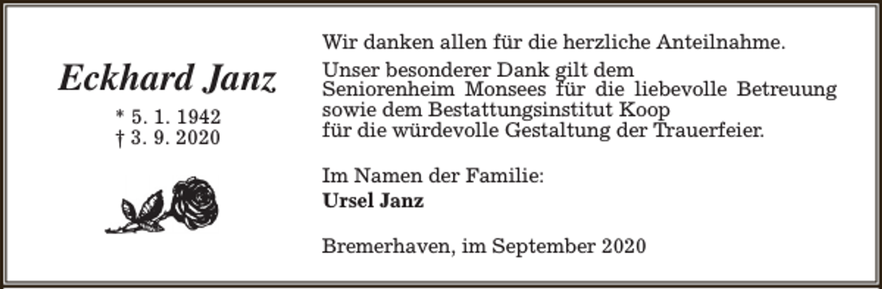 <p>Eckhard Janz<br />* 5. 1. 1942<br />† 3. 9. 2020</p><p>Wir danken allen für die herzliche Anteilnahme.<br />Unser besonderer Dank gilt dem<br />Seniorenheim Monsees für die liebevolle Betreuung<br />sowie dem Bestattungsinstitut Koop<br />für die würdevolle Gestaltung der Trauerfeier.<br />Im Namen der Familie:<br />Ursel Janz<br />Bremerhaven, im September 2020</p>