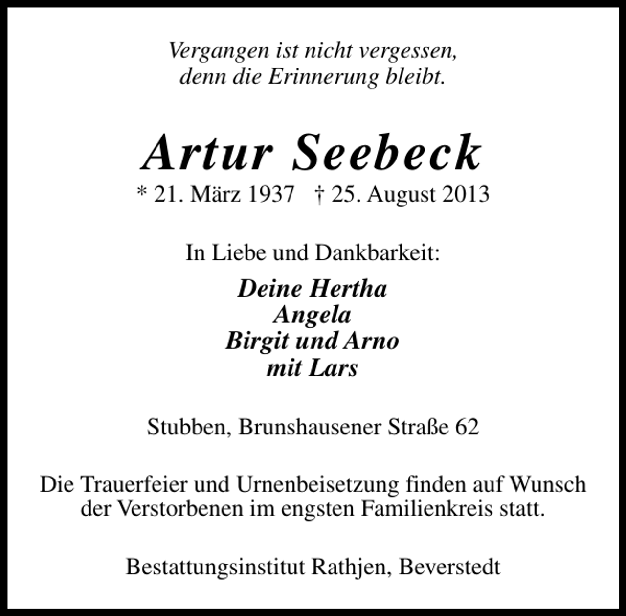 <p>Vergangen ist nicht vergessen,<br />denn die Erinnerung bleibt.</p><p>Artur Seebeck</p><p>* 21. März 1937 † 25. August 2013<br />In Liebe und Dankbarkeit:</p><p>Deine Hertha<br />Angela<br />Birgit und Arno<br />mit Lars<br />Stubben, Brunshausener Straße 62<br />Die Trauerfeier und Urnenbeisetzung finden auf Wunsch<br />der Verstorbenen im engsten Familienkreis statt.<br />Bestattungsinstitut Rathjen, Beverstedt</p>