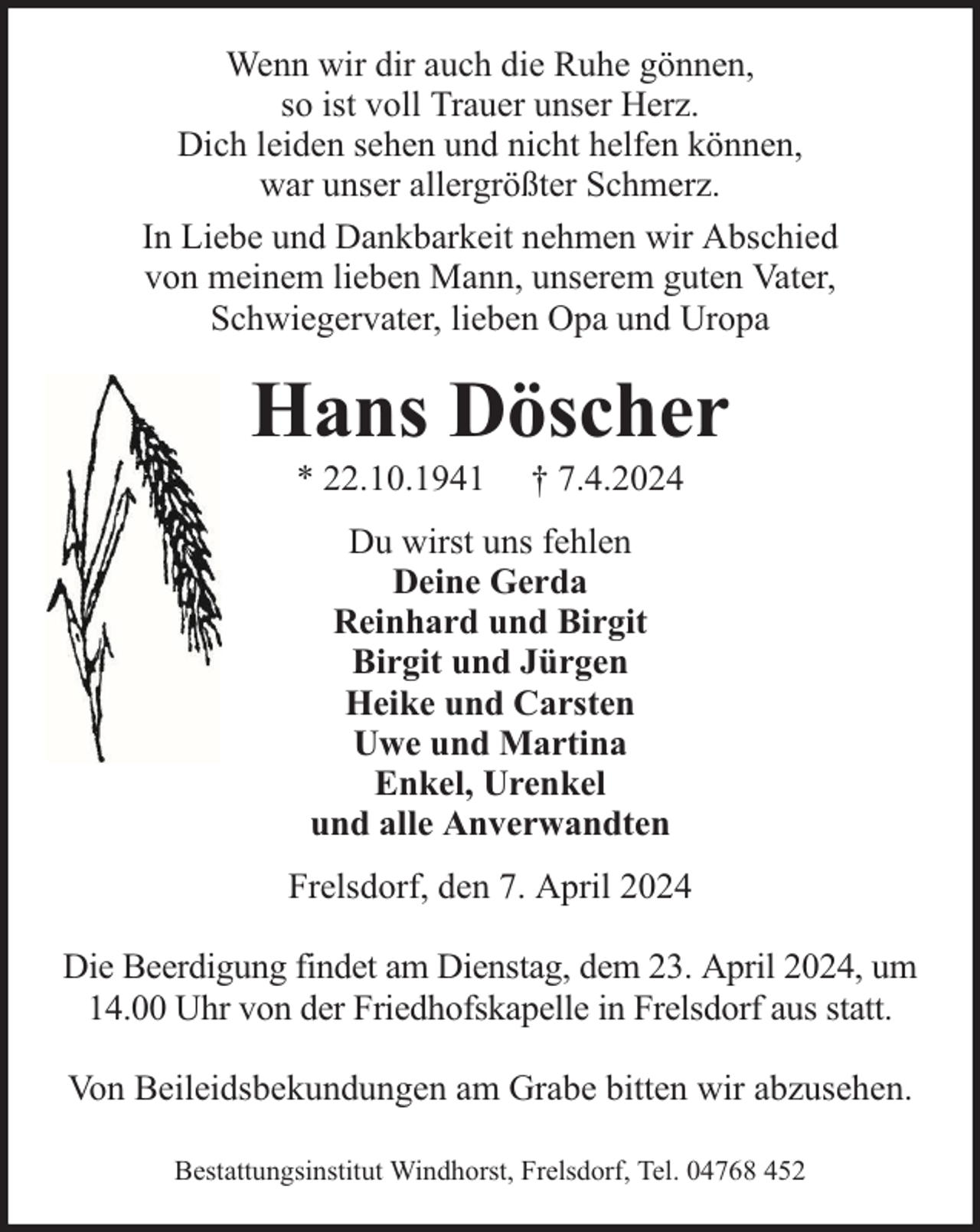 <p>Wenn wir dir auch die Ruhe gönnen,<br />so ist voll Trauer unser Herz.<br />Dich leiden sehen und nicht helfen können,<br />war unser allergrößter Schmerz.<br />In Liebe und Dankbarkeit nehmen wir Abschied<br />von meinem lieben Mann, unserem guten Vater,<br />Schwiegervater, lieben Opa und Uropa</p><p>Hans Döscher<br />* 22.10.1941</p><p>† 7.4.2024</p><p>Du wirst uns fehlen<br />Deine Gerda<br />Reinhard und Birgit<br />Birgit und Jürgen<br />Heike und Carsten<br />Uwe und Martina<br />Enkel, Urenkel<br />und alle Anverwandten<br />Frelsdorf, den 7. April 2024<br />Die Beerdigung findet am Dienstag, dem 23. April 2024, um<br />14.00 Uhr von der Friedhofskapelle in Frelsdorf aus statt.<br />Von Beileidsbekundungen am Grabe bitten wir abzusehen.<br />Bestattungsinstitut Windhorst, Frelsdorf, Tel. 04768 452</p>