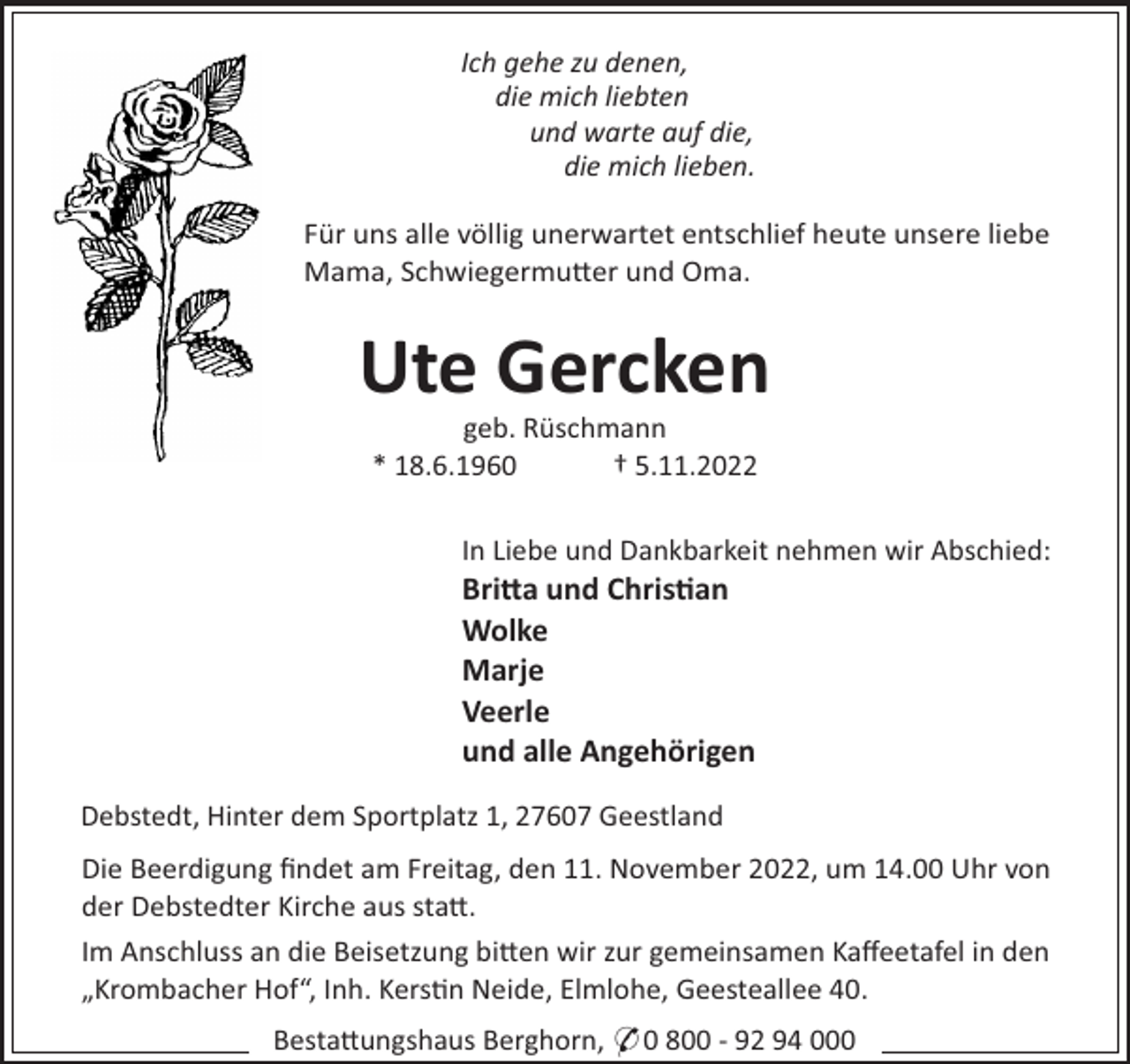 <p>Ich gehe zu denen,<br />die mich liebten<br />und warte auf die,<br />die mich lieben.<br />Für uns alle völlig unerwartet entschlief heute unsere liebe<br />Mama, Schwiegermu"er und Oma.</p><p>Ute Gercken<br />geb. Rüschmann<br />* 18.6.1960<br />† 5.11.2022<br />In Liebe und Dankbarkeit nehmen wir Abschied:</p><p>Bri#a und Chris"an<br />Wolke<br />Marje<br />Veerle<br />und alle Angehörigen<br />Debstedt, Hinter dem Sportplatz 1, 27607 Geestland<br />Die Beerdigung ﬁndet am Freitag, den 11. November 2022, um 14.00 Uhr von<br />der Debstedter Kirche aus sta".<br />Im Anschluss an die Beisetzung bi"en wir zur gemeinsamen Kaﬀeetafel in den<br />„Krombacher Hof“, Inh. Kers!n Neide, Elmlohe, Geesteallee 40.<br />Besta"ungshaus Berghorn, * 0 800 - 92 94 000</p>