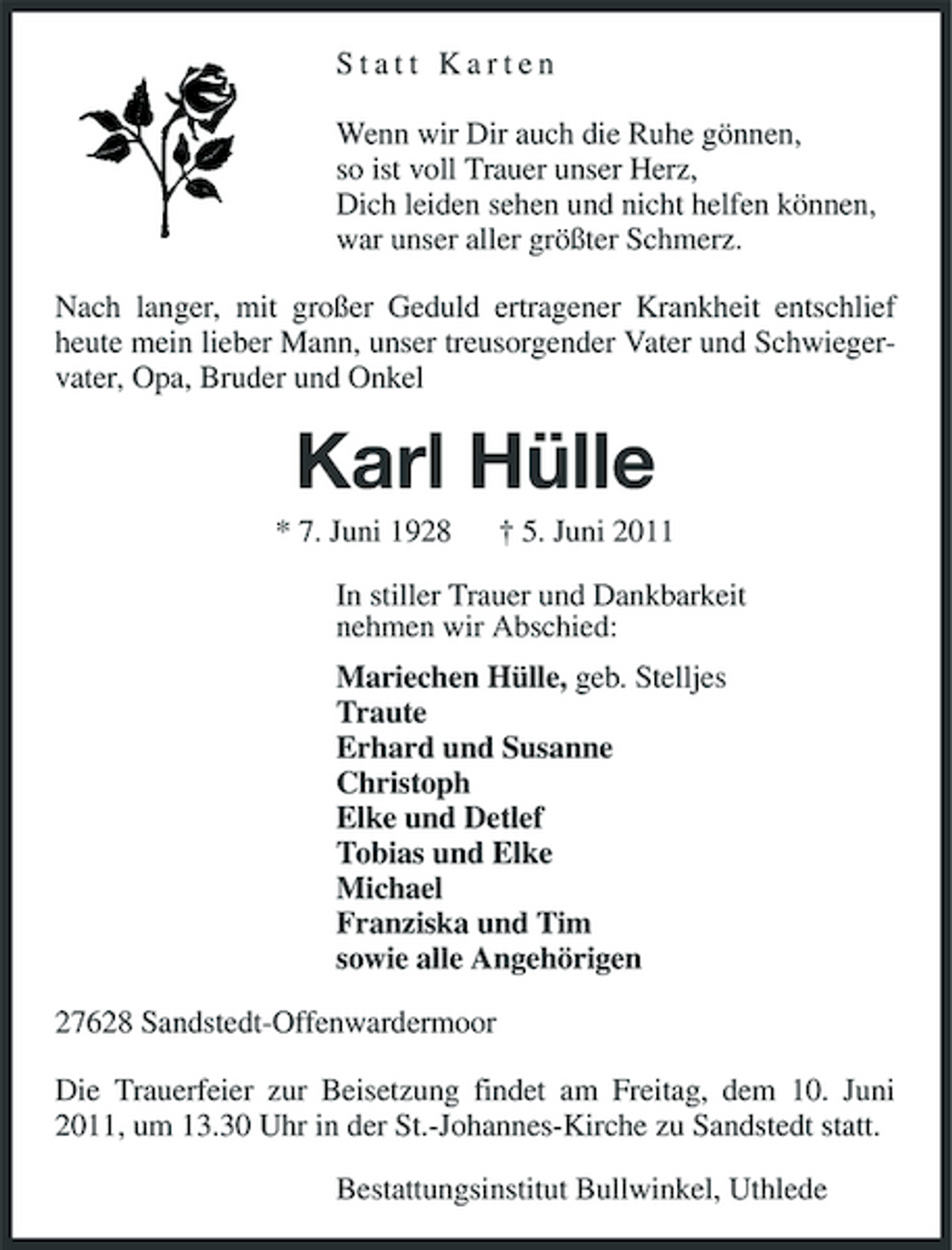 <p>Statt Karten Wenn wir Dir auch die Ruhe gönnen, so ist voll Trauer unser Herz, Dich leiden sehen und nicht helfen können, war unser aller größter Schmerz. Nach langer, mit großer Geduld ertragener Krankheit entschlief heute mein lieber Mann, unser treusorgender Vater und Schwiegervater, Opa, Bruder und Onkel</p><p>Karl Hülle<br />* 7. Juni 1928 † 5. Juni 2011 In stiller Trauer und Dankbarkeit nehmen wir Abschied: Mariechen Hülle, geb. Stelljes Traute Erhard und Susanne Christoph Elke und Detlef Tobias und Elke Michael Franziska und Tim sowie alle Angehörigen 27628 Sandstedt-Offenwardermoor Die Trauerfeier zur Beisetzung findet am Freitag, dem 10. Juni 2011, um 13.30 Uhr in der St.-Johannes-Kirche zu Sandstedt statt. Bestattungsinstitut Bullwinkel, Uthlede</p>