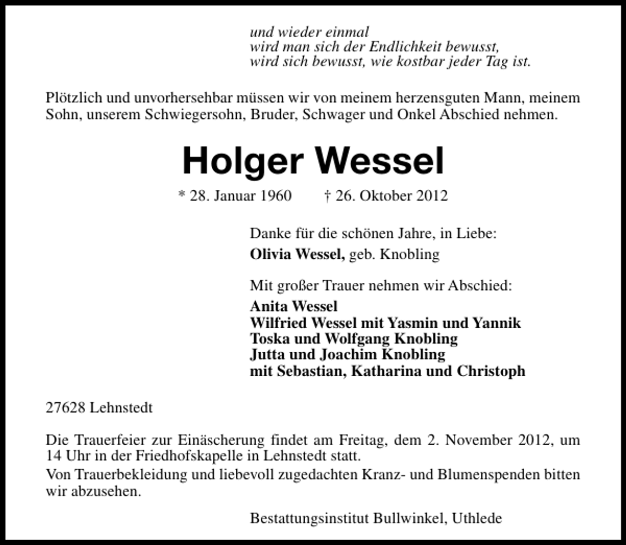 <p>und wieder einmal<br />wird man sich der Endlichkeit bewusst,<br />wird sich bewusst, wie kostbar jeder Tag ist.<br />Plötzlich und unvorhersehbar müssen wir von meinem herzensguten Mann, meinem<br />Sohn, unserem Schwiegersohn, Bruder, Schwager und Onkel Abschied nehmen.</p><p>Holger Wessel</p><p>* 28. Januar 1960</p><p>† 26. Oktober 2012</p><p>Danke für die schönen Jahre, in Liebe:<br />Olivia Wessel, geb. Knobling<br />Mit großer Trauer nehmen wir Abschied:<br />Anita Wessel<br />Wilfried Wessel mit Yasmin und Yannik<br />Toska und Wolfgang Knobling<br />Jutta und Joachim Knobling<br />mit Sebastian, Katharina und Christoph<br />27628 Lehnstedt<br />Die Trauerfeier zur Einäscherung findet am Freitag, dem 2. November 2012, um<br />14 Uhr in der Friedhofskapelle in Lehnstedt statt.<br />Von Trauerbekleidung und liebevoll zugedachten Kranz- und Blumenspenden bitten<br />wir abzusehen.<br />Bestattungsinstitut Bullwinkel, Uthlede</p>