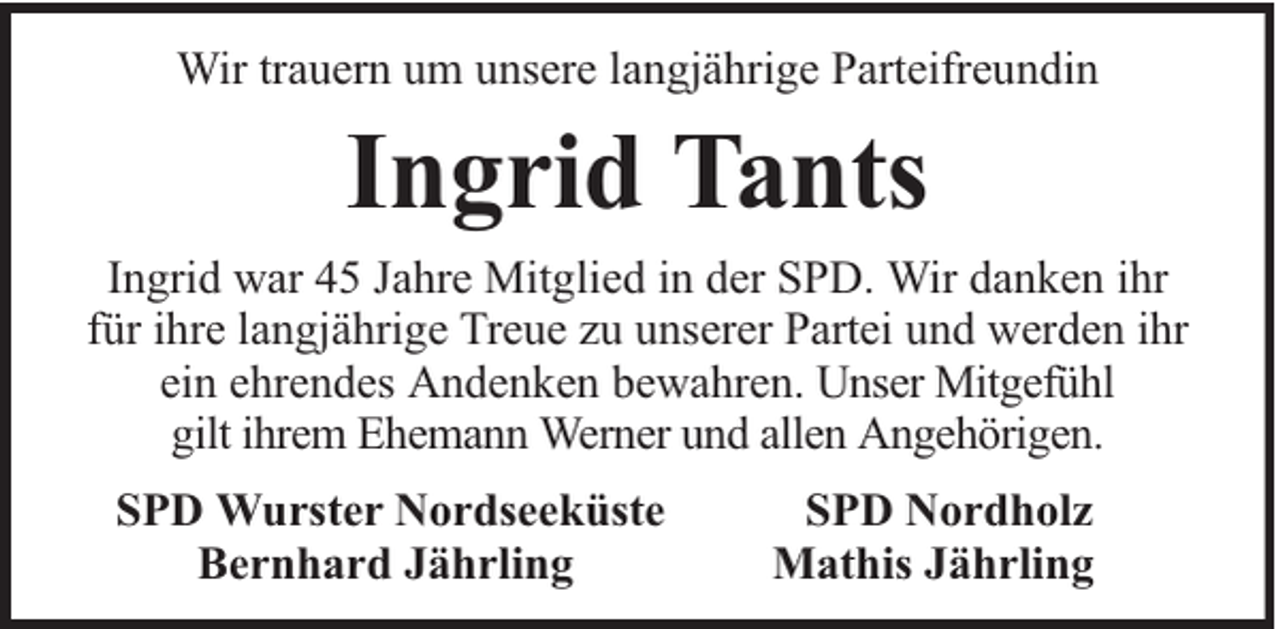 <p>Wir trauern um unsere langjährige Parteifreundin</p><p>Ingrid Tants<br />Ingrid war 45 Jahre Mitglied in der SPD. Wir danken ihr<br />für ihre langjährige Treue zu unserer Partei und werden ihr<br />ein ehrendes Andenken bewahren. Unser Mitgefühl<br />gilt ihrem Ehemann Werner und allen Angehörigen.<br />SPD Wurster Nordseeküste<br />Bernhard Jährling</p><p>SPD Nordholz<br />Mathis Jährling</p>