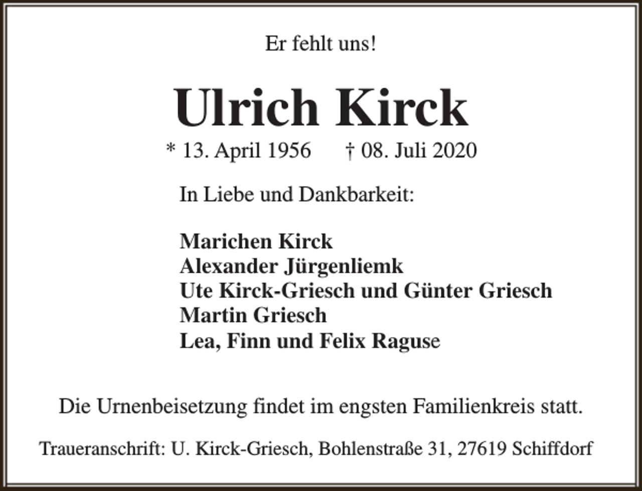 <p>Er fehlt uns!</p><p>Ulrich Kirck</p><p>* 13. April 1956</p><p>† 08. Juli 2020</p><p>In Liebe und Dankbarkeit:<br />Marichen Kirck<br />Alexander Jürgenliemk<br />Ute Kirck-Griesch und Günter Griesch<br />Martin Griesch<br />Lea, Finn und Felix Raguse<br />Die Urnenbeisetzung findet im engsten Familienkreis statt.<br />Traueranschrift: U. Kirck-Griesch, Bohlenstraße 31, 27619 Schiffdorf</p>