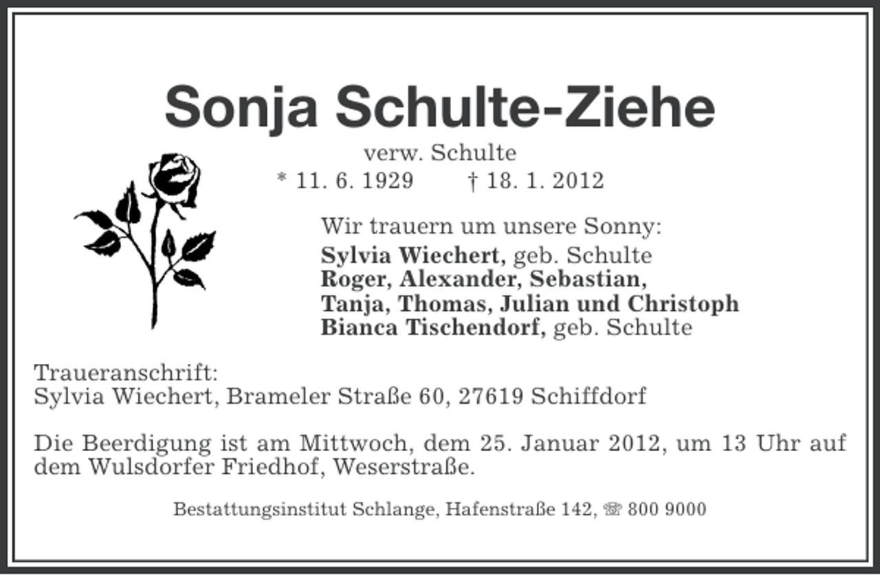 <p>Sonja Schulte-Ziehe<br />verw. Schulte<br />* 11. 6. 1929<br />† 18. 1. 2012<br />Wir trauern um unsere Sonny:<br />Sylvia Wiechert, geb. Schulte<br />Roger, Alexander, Sebastian,<br />Tanja, Thomas, Julian und Christoph<br />Bianca Tischendorf, geb. Schulte<br />Traueranschrift:<br />Sylvia Wiechert, Brameler Straße 60, 27619 Schiffdorf<br />Die Beerdigung ist am Mittwoch, dem 25. Januar 2012, um 13 Uhr auf<br />dem Wulsdorfer Friedhof, Weserstraße.<br />Bestattungsinstitut Schlange, Hafenstraße 142, 800 9000</p>