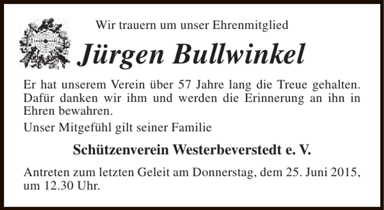 <p>Wir trauern um unser Ehrenmitglied</p><p>Jürgen Bullwinkel<br />Er hat unserem Verein über 57 Jahre lang die Treue gehalten.<br />Dafür danken wir ihm und werden die Erinnerung an ihn in<br />Ehren bewahren.<br />Unser Mitgefühl gilt seiner Familie</p><p>Schützenverein Westerbeverstedt e. V.<br />Antreten zum letzten Geleit am Donnerstag, dem 25. Juni 2015,<br />um 12.30 Uhr.</p>