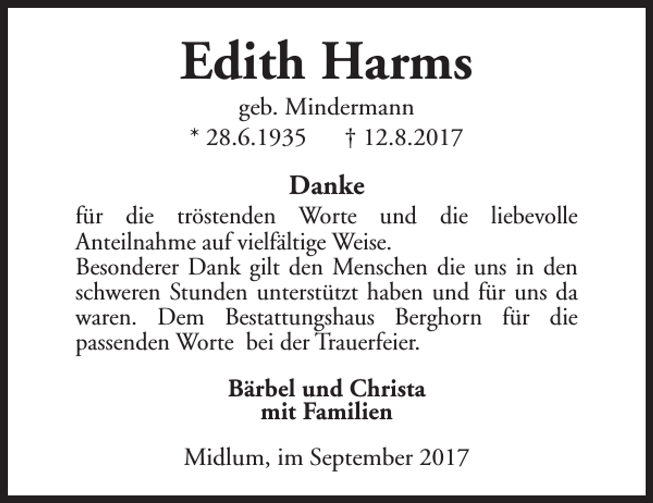 <p>Edith Harms<br />geb. Mindermann<br />* 28.6.1935 † 12.8.2017</p><p>Danke</p><p>für die tröstenden Worte und die liebevolle<br />Anteilnahme auf vielfältige Weise.<br />Besonderer Dank gilt den Menschen die uns in den<br />schweren Stunden unterstützt haben und für uns da<br />waren. Dem Bestattungshaus Berghorn für die<br />passenden Worte bei der Trauerfeier.<br />Bärbel und Christa<br />mit Familien<br />Midlum, im September 2017</p>