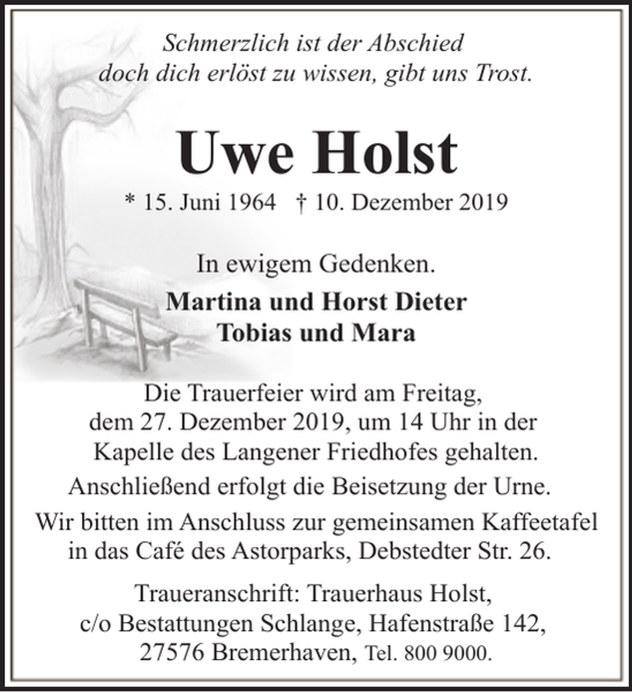 <p>Schmerzlich ist der Abschied<br />doch dich erlöst zu wissen, gibt uns Trost.</p><p>Uwe Holst</p><p>* 15. Juni 1964 † 10. Dezember 2019</p><p>In ewigem Gedenken.<br />Martina und Horst Dieter<br />Tobias und Mara<br />Die Trauerfeier wird am Freitag,<br />dem 27. Dezember 2019, um 14 Uhr in der<br />Kapelle des Langener Friedhofes gehalten.<br />Anschließend erfolgt die Beisetzung der Urne.<br />Wir bitten im Anschluss zur gemeinsamen Kaffeetafel<br />in das Café des Astorparks, Debstedter Str. 26.<br />Traueranschrift: Trauerhaus Holst,<br />c/o Bestattungen Schlange, Hafenstraße 142,<br />27576 Bremerhaven, Tel. 800 9000.</p>