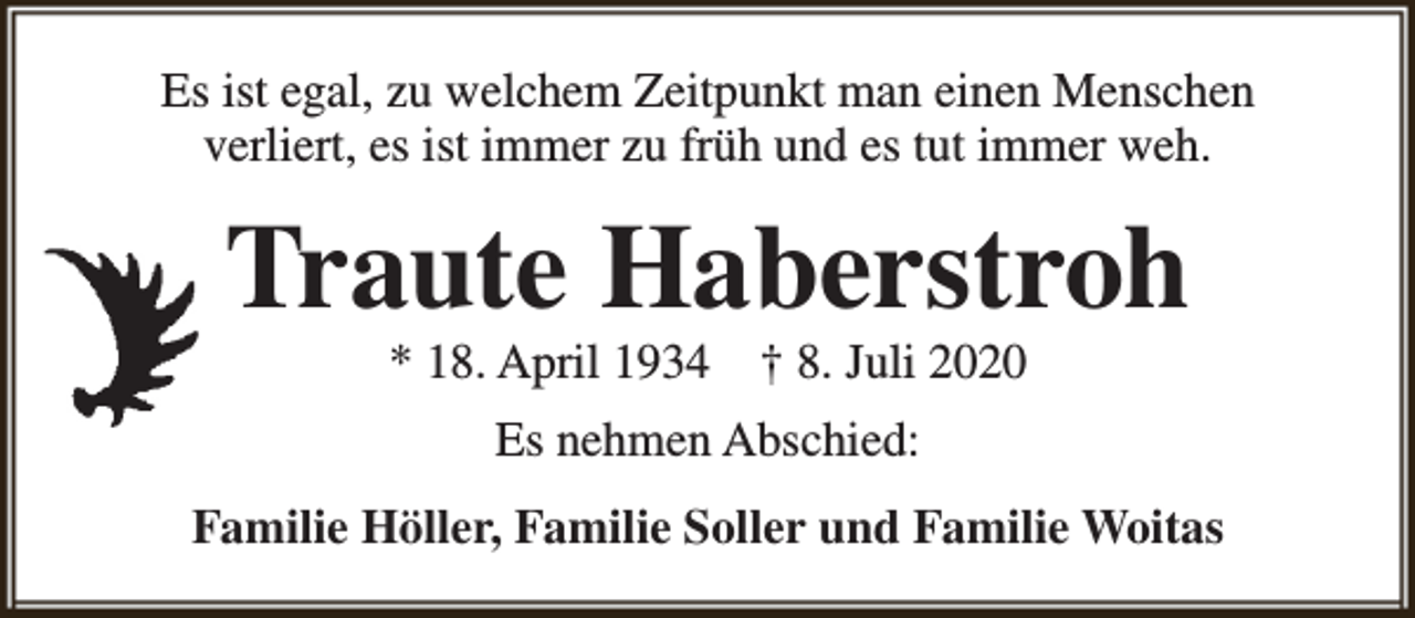 <p>Es ist egal, zu welchem Zeitpunkt man einen Menschen<br />verliert, es ist immer zu früh und es tut immer weh.</p><p>Traute Haberstroh<br />* 18. April 1934</p><p>† 8. Juli 2020</p><p>Es nehmen Abschied:<br />Familie Höller, Familie Soller und Familie Woitas</p>