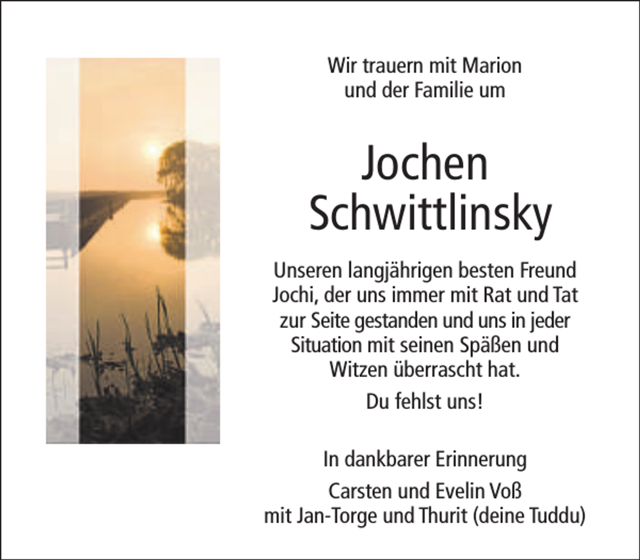 <p>Wir trauern mit Marion<br />und der Familie um</p><p>Jochen<br />Schwittlinsky<br />Unseren langjährigen besten Freund<br />Jochi, der uns immer mit Rat und Tat<br />zur Seite gestanden und uns in jeder<br />Situation mit seinen Späßen und<br />Witzen überrascht hat.<br />Du fehlst uns!<br />In dankbarer Erinnerung<br />Carsten und Evelin Voß<br />mit Jan-Torge und Thurit (deine Tuddu)</p>