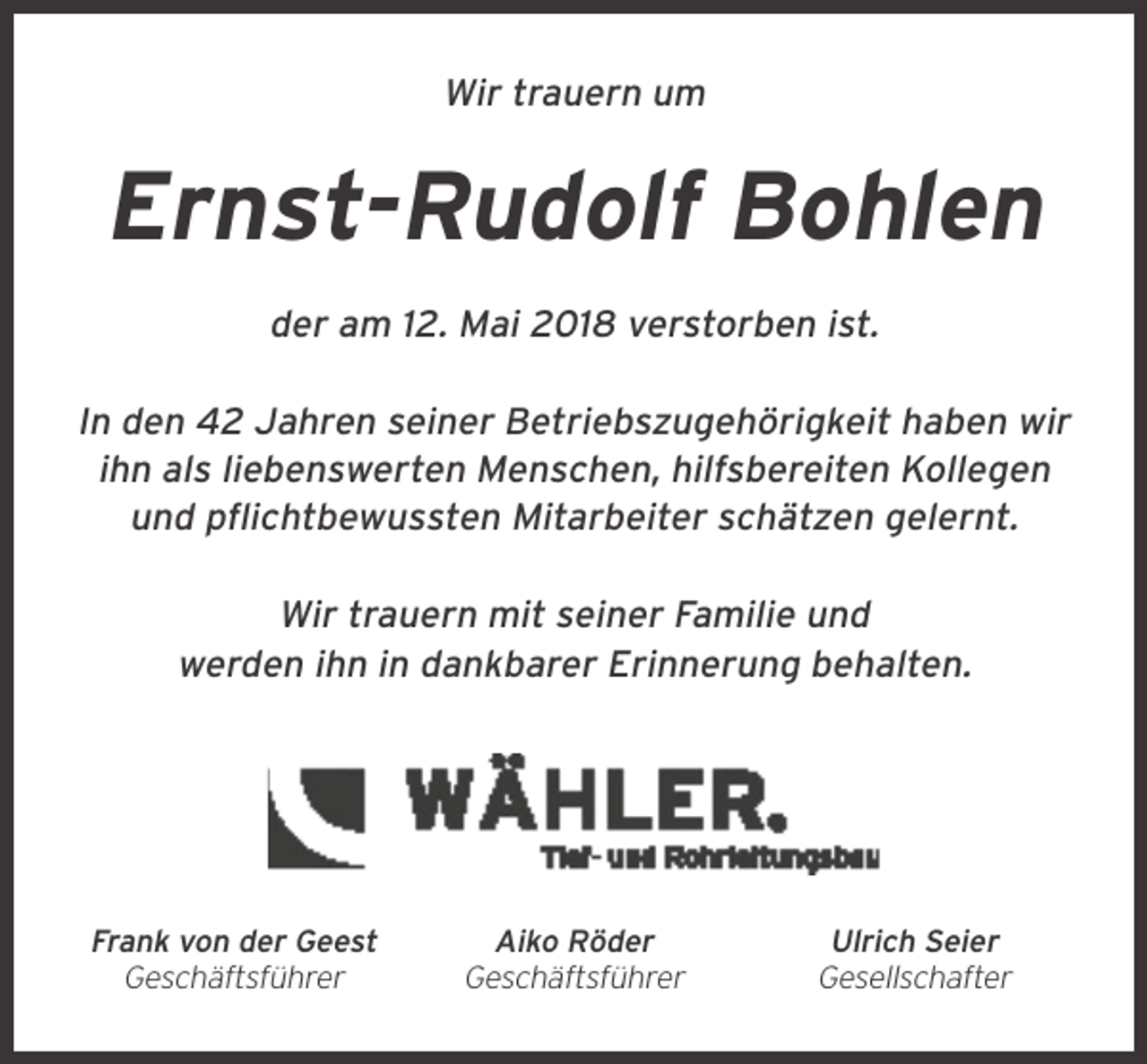 <p>Wir trauern um</p><p>Ernst-Rudolf Bohlen<br />der am 12. Mai 2018 verstorben ist.<br />In den 42 Jahren seiner Betriebszugehörigkeit haben wir<br />ihn als liebenswerten Menschen, hilfsbereiten Kollegen<br />und pflichtbewussten Mitarbeiter schätzen gelernt.<br />Wir trauern mit seiner Familie und<br />werden ihn in dankbarer Erinnerung behalten.</p><p>Frank von der Geest<br />Geschäftsführer</p><p>Aiko Röder<br />Geschäftsführer</p><p>Ulrich Seier<br />Gesellschafter</p>