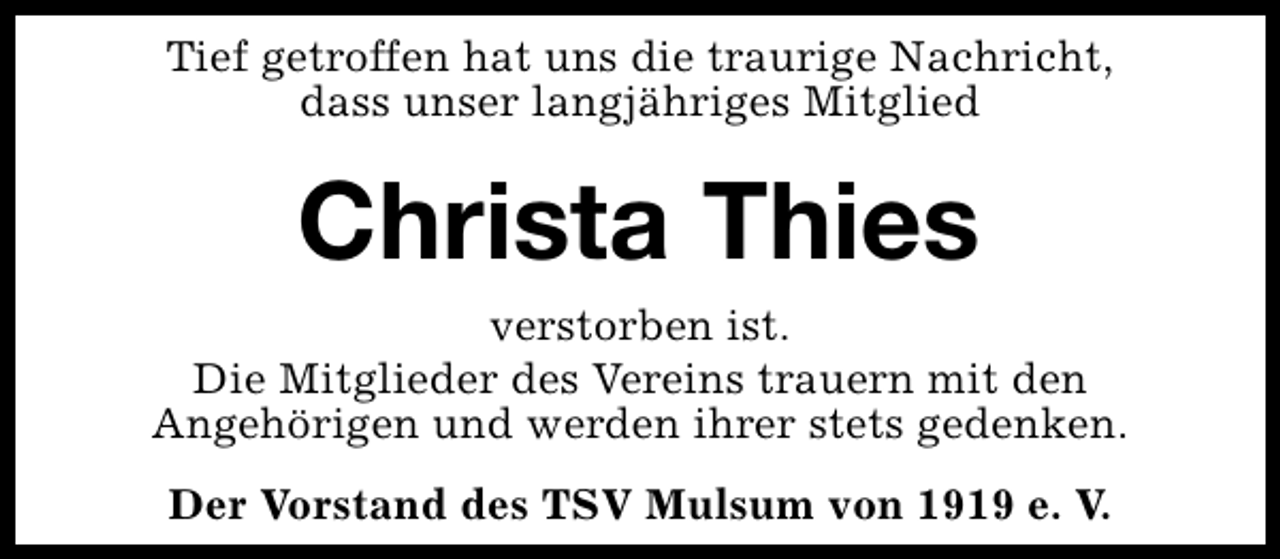 <p>Tief getroffen hat uns die traurige Nachricht,<br />dass unser langjähriges Mitglied</p><p>Christa Thies</p><p>verstorben ist.<br />Die Mitglieder des Vereins trauern mit den<br />Angehörigen und werden ihrer stets gedenken.<br />Der Vorstand des TSV Mulsum von 1919 e. V.</p>