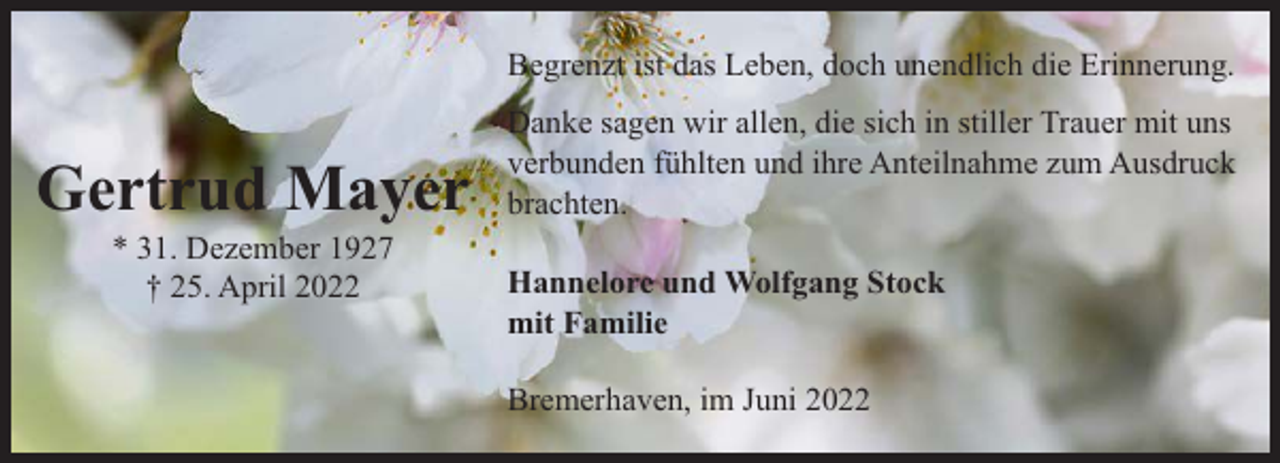 <p>Begrenzt ist das Leben, doch unendlich die Erinnerung.</p><p>Gertrud Mayer<br />* 31. Dezember 1927<br />† 25. April 2022</p><p>Danke sagen wir allen, die sich in stiller Trauer mit uns<br />verbunden fühlten und ihre Anteilnahme zum Ausdruck<br />brachten.<br />Hannelore und Wolfgang Stock<br />mit Familie<br />Bremerhaven, im Juni 2022</p>