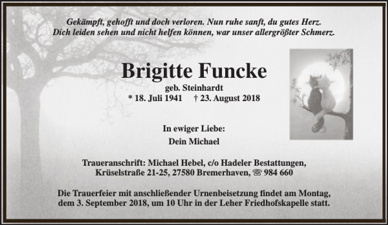 <p>Gekämpft, gehofft und doch verloren. Nun ruhe sanft, du gutes Herz.<br />Dich leiden sehen und nicht helfen können, war unser allergrößter Schmerz.</p><p>Brigitte Funcke<br />geb. Steinhardt<br />* 18. Juli 1941 † 23. August 2018<br />In ewiger Liebe:<br />Dein Michael<br />Traueranschrift: Michael Hebel, c/o Hadeler Bestattungen,<br />Krüselstraße 21-25, 27580 Bremerhaven, s 984 660<br />Die Trauerfeier mit anschließender Urnenbeisetzung findet am Montag,<br />dem 3. September 2018, um 10 Uhr in der Leher Friedhofskapelle statt.</p>