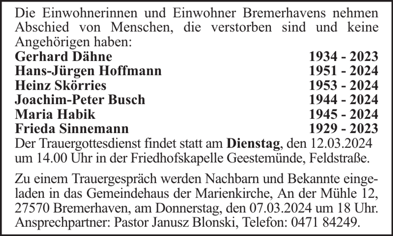 <p>Die Einwohnerinnen und Einwohner Bremerhavens nehmen<br />Abschied von Menschen, die verstorben sind und keine<br />Angehörigen haben:<br />Gerhard Dähne<br />1934 - 2023<br />Hans-Jürgen Hoffmann<br />1951 - 2024<br />Heinz Skörries<br />1953 - 2024<br />Joachim-Peter Busch<br />1944 - 2024<br />Maria Habik<br />1945 - 2024<br />Frieda Sinnemann<br />1929 - 2023<br />Der Trauergottesdienst findet statt am Dienstag, den 12.03.2024<br />um 14.00 Uhr in der Friedhofskapelle Geestemünde, Feldstraße.<br />Zu einem Trauergespräch werden Nachbarn und Bekannte eingeladen in das Gemeindehaus der Marienkirche, An der Mühle 12,<br />27570 Bremerhaven, am Donnerstag, den 07.03.2024 um 18 Uhr.<br />Ansprechpartner: Pastor Janusz Blonski, Telefon: 0471 84249.</p>