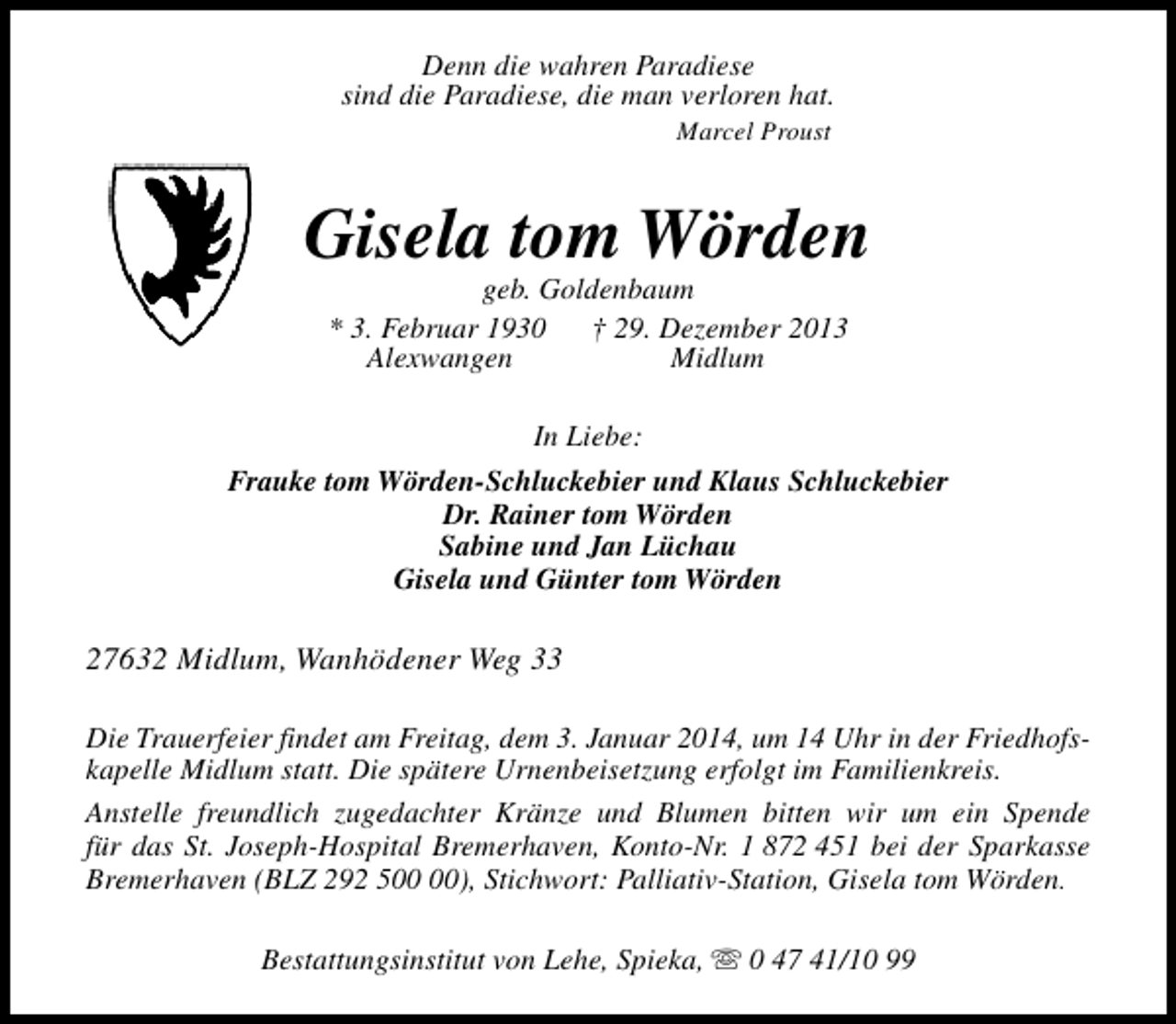 <p>Denn die wahren Paradiese<br />sind die Paradiese, die man verloren hat.<br />Marcel Proust</p><p>Gisela tom Wörden<br />geb. Goldenbaum<br />* 3. Februar 1930<br />† 29. Dezember 2013<br />Alexwangen<br />Midlum<br />In Liebe:<br />Frauke tom Wörden-Schluckebier und Klaus Schluckebier<br />Dr. Rainer tom Wörden<br />Sabine und Jan Lüchau<br />Gisela und Günter tom Wörden</p><p>27632 Midlum, Wanhödener Weg 33<br />Die Trauerfeier findet am Freitag, dem 3. Januar 2014, um 14 Uhr in der Friedhofskapelle Midlum statt. Die spätere Urnenbeisetzung erfolgt im Familienkreis.<br />Anstelle freundlich zugedachter Kränze und Blumen bitten wir um ein Spende<br />für das St. Joseph-Hospital Bremerhaven, Konto-Nr. 1 872 451 bei der Sparkasse<br />Bremerhaven (BLZ 292 5), Stichwort: Palliativ-Station, Gisela tom Wörden.<br />Bestattungsinstitut von Lehe, Spieka, s 0 47 41/10 99</p>