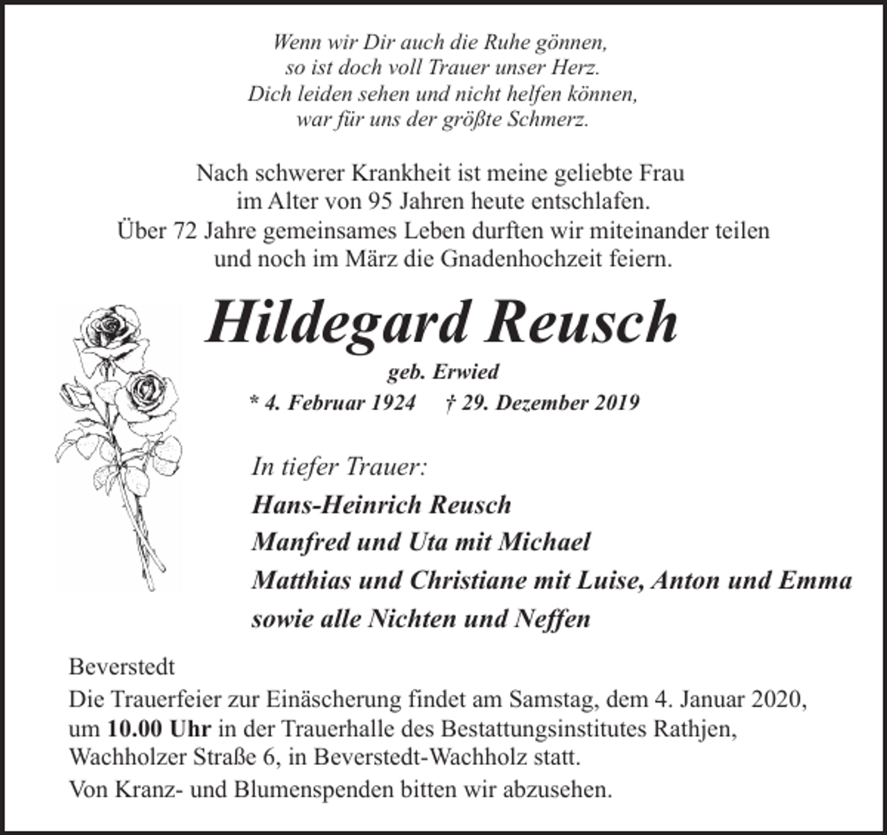 <p>Wenn wir Dir auch die Ruhe gönnen,<br />so ist doch voll Trauer unser Herz.<br />Dich leiden sehen und nicht helfen können,<br />war für uns der größte Schmerz.</p><p>Nach schwerer Krankheit ist meine geliebte Frau<br />im Alter von 95 Jahren heute entschlafen.<br />Über 72 Jahre gemeinsames Leben durften wir miteinander teilen<br />und noch im März die Gnadenhochzeit feiern.</p><p>Hildegard Reusch<br />geb. Erwied<br />* 4. Februar 1924 † 29. Dezember 2019</p><p>In tiefer Trauer:<br />Hans-Heinrich Reusch<br />Manfred und Uta mit Michael<br />Matthias und Christiane mit Luise, Anton und Emma<br />sowie alle Nichten und Neffen<br />Beverstedt<br />Die Trauerfeier zur Einäscherung findet am Samstag, dem 4. Januar 2020,<br />um 10.00 Uhr in der Trauerhalle des Bestattungsinstitutes Rathjen,<br />Wachholzer Straße 6, in Beverstedt-Wachholz statt.<br />Von Kranz- und Blumenspenden bitten wir abzusehen.</p>