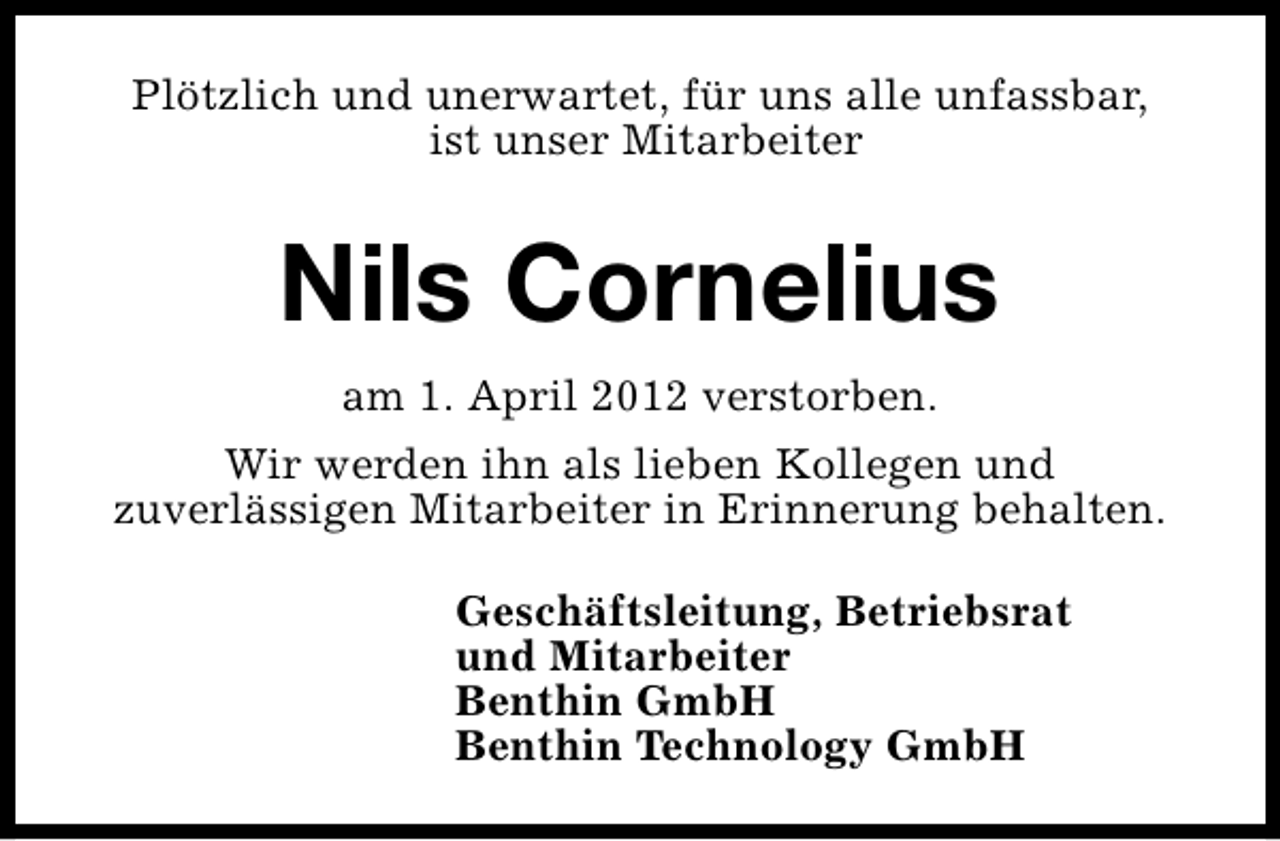 <p>Plötzlich und unerwartet, für uns alle unfassbar,<br />ist unser Mitarbeiter</p><p>Nils Cornelius<br />am 1. April 2012 verstorben.<br />Wir werden ihn als lieben Kollegen und<br />zuverlässigen Mitarbeiter in Erinnerung behalten.<br />Geschäftsleitung, Betriebsrat<br />und Mitarbeiter<br />Benthin GmbH<br />Benthin Technology GmbH</p>