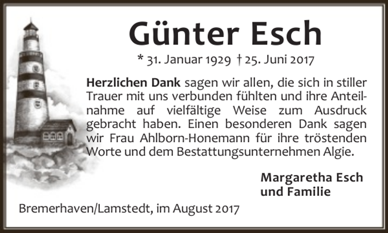 <p>Günter Esch<br />* 31. Januar 1929 † 25. Juni 2017</p><p>Herzlichen Dank sagen wir allen, die sich in stiller<br />Trauer mit uns verbunden fühlten und ihre Anteil‐<br />nahme auf vielfältige Weise zum Ausdruck<br />gebracht haben. Einen besonderen Dank sagen<br />wir Frau Ahlborn‐Honemann für ihre tröstenden<br />Worte und dem Bestattungsunternehmen Algie.</p><p>Bremerhaven/Lamstedt, im August 2017</p><p>Margaretha Esch<br />und Familie</p>