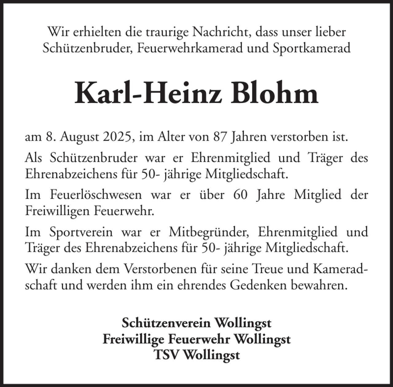 <p>Wir erhielten die traurige Nachricht, dass unser lieber<br />Schützenbruder, Feuerwehrkamerad und Sportkamerad</p><p>Karl-Heinz Blohm<br />am 8. August 2025, im Alter von 87 Jahren verstorben ist.<br />Als Schützenbruder war er Ehrenmitglied und Träger des<br />Ehrenabzeichens für 50- jährige Mitgliedschaft.<br />Im Feuerlöschwesen war er über 60 Jahre Mitglied der<br />Freiwilligen Feuerwehr.<br />Im Sportverein war er Mitbegründer, Ehrenmitglied und<br />Träger des Ehrenabzeichens für 50- jährige Mitgliedschaft.<br />Wir danken dem Verstorbenen für seine Treue und Kameradschaft und werden ihm ein ehrendes Gedenken bewahren.<br />Schützenverein Wollingst<br />Freiwillige Feuerwehr Wollingst<br />TSV Wollingst</p>