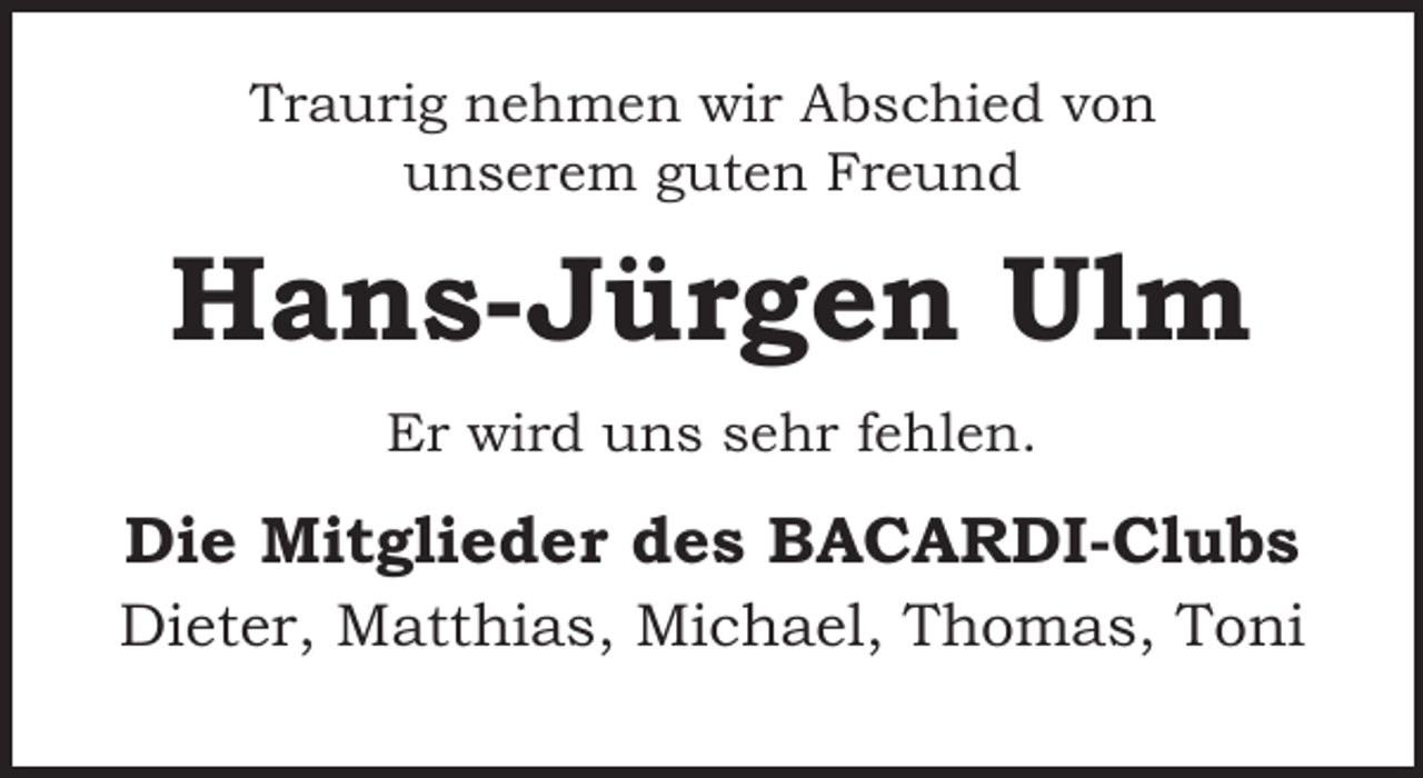 <p>Traurig nehmen wir Abschied von<br />unserem guten Freund</p><p>Hans-Jürgen Ulm<br />Er wird uns sehr fehlen.</p><p>Die Mitglieder des BACARDI-Clubs<br />Dieter, Matthias, Michael, Thomas, Toni</p>