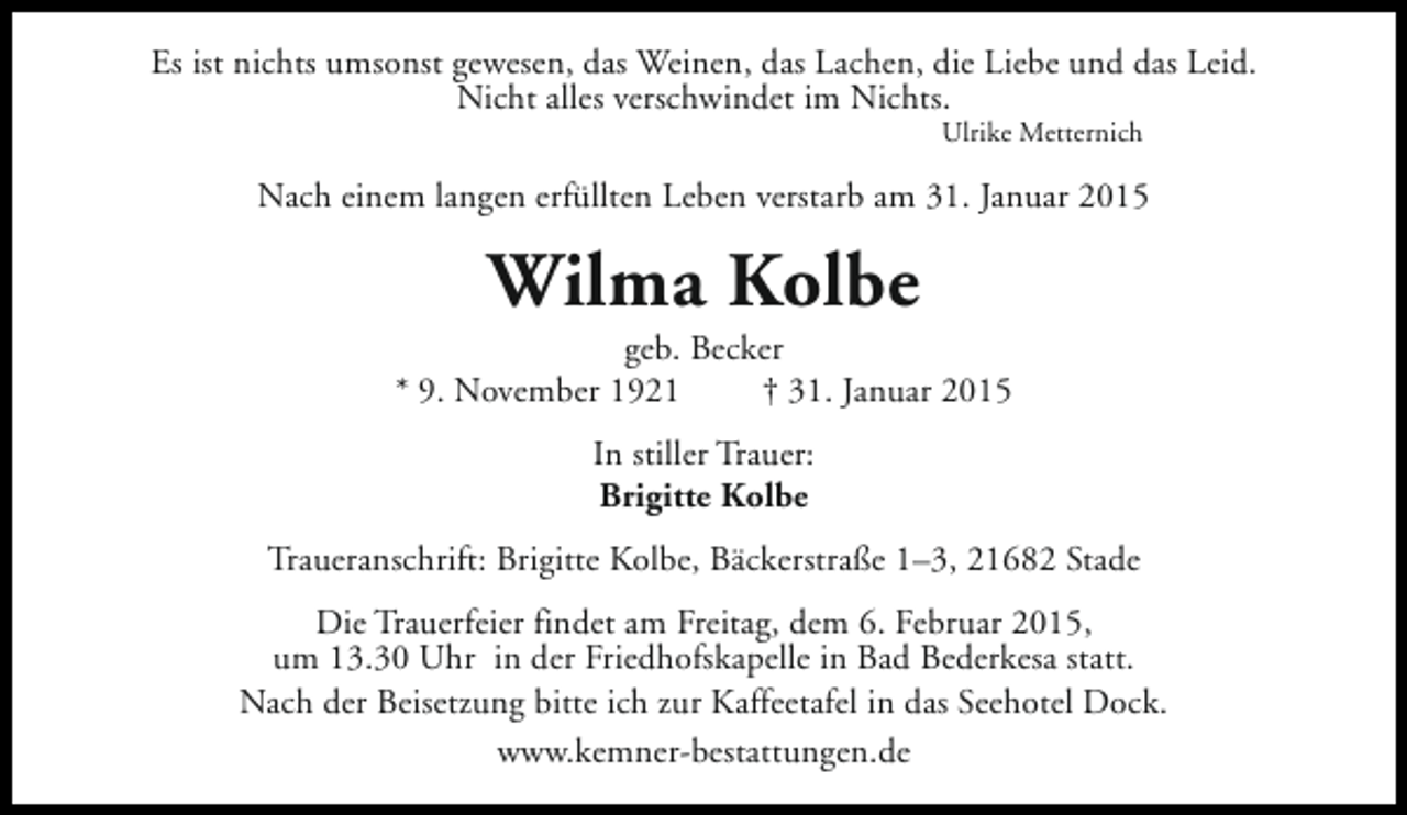 <p>Es ist nichts umsonst gewesen, das Weinen, das Lachen, die Liebe und das Leid.<br />Nicht alles verschwindet im Nichts.<br />Ulrike Metternich</p><p>Nach einem langen erfüllten Leben verstarb am 31. Januar 2015</p><p>Wilma Kolbe</p><p>geb. Becker<br />* 9. November 1921<br />† 31. Januar 2015<br />In stiller Trauer:<br />Brigitte Kolbe<br />Traueranschrift: Brigitte Kolbe, Bäckerstraße 1–3, 21682 Stade<br />Die Trauerfeier findet am Freitag, dem 6. Februar 2015,<br />um 13.30 Uhr in der Friedhofskapelle in Bad Bederkesa statt.<br />Nach der Beisetzung bitte ich zur Kaffeetafel in das Seehotel Dock.<br />www.kemner-bestattungen.de</p>