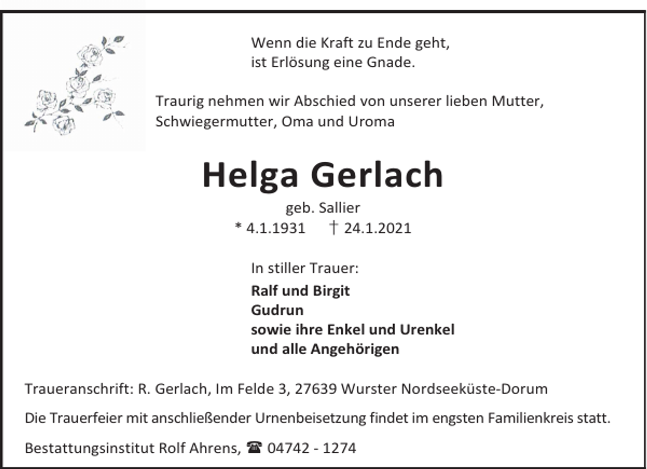 <p>Wenn die Kraft zu Ende geht,<br />ist Erlösung eine Gnade.<br />Traurig nehmen wir Abschied von unserer lieben Mutter,<br />Schwiegermutter, Oma und Uroma</p><p>Helga Gerlach<br />geb. Sallier<br />* 4.1.1931 † 24.1.2021</p><p>In stiller Trauer:<br />Ralf und Birgit<br />Gudrun<br />sowie ihre Enkel und Urenkel<br />und alle Angehörigen<br />Traueranschrift: R. Gerlach, Im Felde 3, 27639 Wurster Nordseeküste-Dorum<br />Die Trauerfeier mit anschließender Urnenbeisetzung findet im engsten Familienkreis statt.<br />Bestattungsinstitut Rolf Ahrens, 04742 - 1274</p>