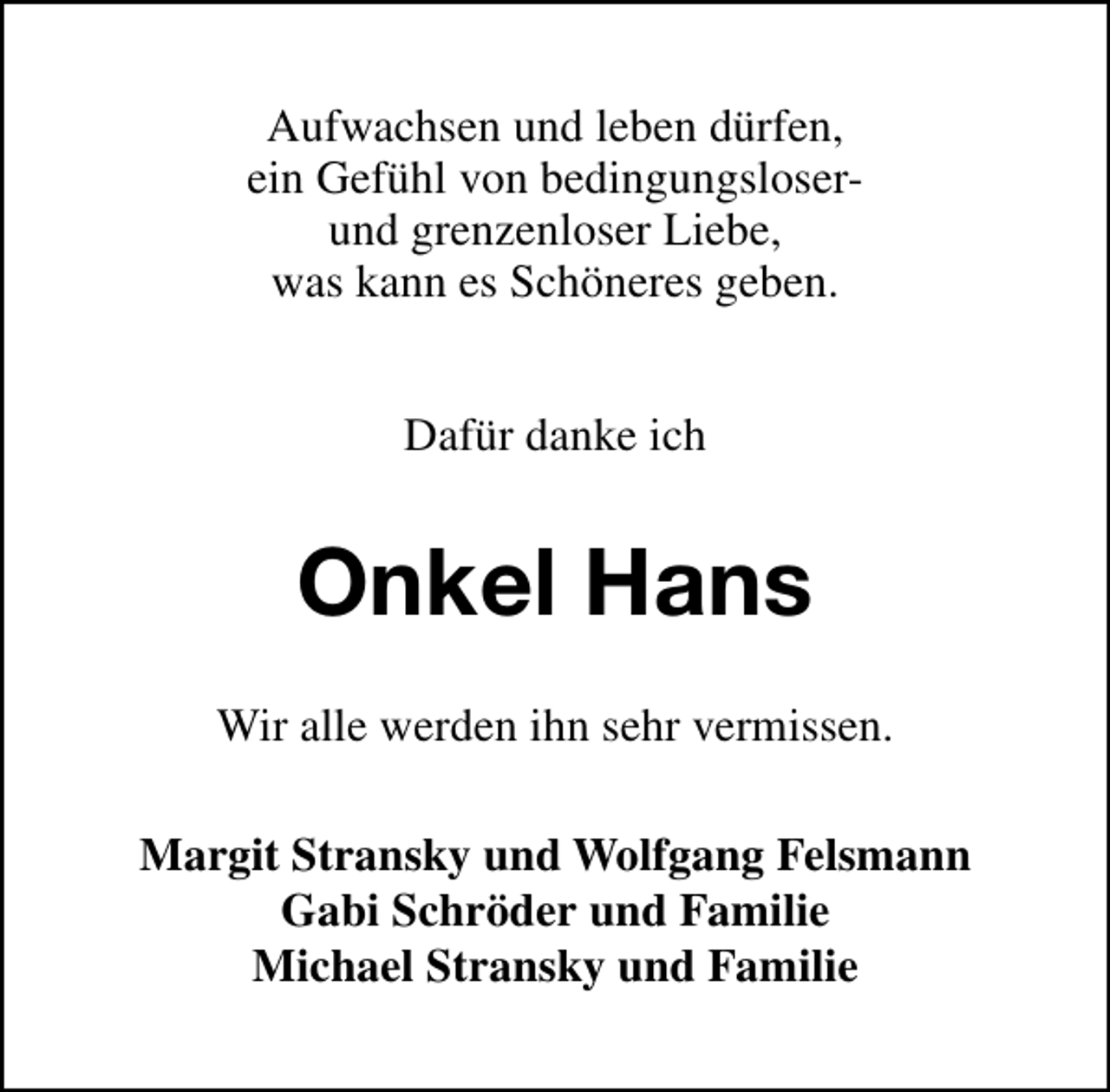 <p>Aufwachsen und leben dürfen,<br />ein Gefühl von bedingungsloserund grenzenloser Liebe,<br />was kann es Schöneres geben.<br />Dafür danke ich</p><p>Onkel Hans<br />Wir alle werden ihn sehr vermissen.<br />Margit Stransky und Wolfgang Felsmann<br />Gabi Schröder und Familie<br />Michael Stransky und Familie</p>
