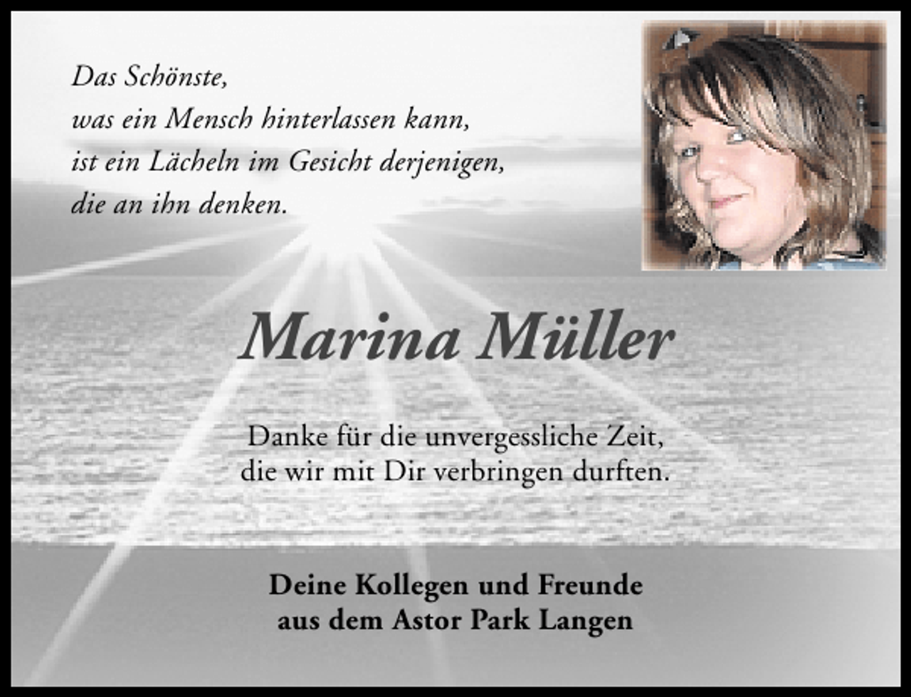 <p>Das Schönste,<br />was ein Mensch hinterlassen kann,<br />ist ein Lächeln im Gesicht derjenigen,<br />die an ihn denken.</p><p>Marina Müller<br />Danke für die unvergessliche Zeit,<br />die wir mit Dir verbringen durften.<br />Deine Kollegen und Freunde<br />aus dem Astor Park Langen</p>