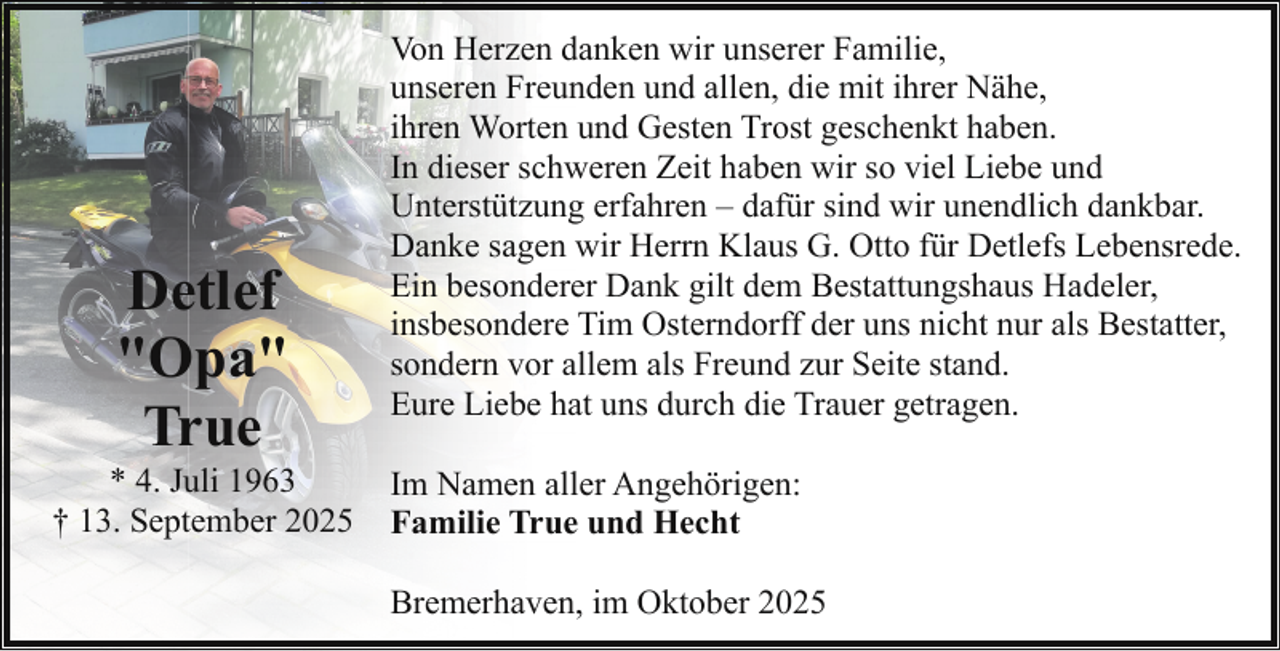 <p>Detlef<br />"Opa"<br />True</p><p>* 4. Juli 1963<br />† 13. September 2025</p><p>Von Herzen danken wir unserer Familie,<br />unseren Freunden und allen, die mit ihrer Nähe,<br />ihren Worten und Gesten Trost geschenkt haben.<br />In dieser schweren Zeit haben wir so viel Liebe und<br />Unterstützung erfahren – dafür sind wir unendlich dankbar.<br />Danke sagen wir Herrn Klaus G. Otto für Detlefs Lebensrede.<br />Ein besonderer Dank gilt dem Bestattungshaus Hadeler,<br />insbesondere Tim Osterndorff der uns nicht nur als Bestatter,<br />sondern vor allem als Freund zur Seite stand.<br />Eure Liebe hat uns durch die Trauer getragen.<br />Im Namen aller Angehörigen:<br />Familie True und Hecht<br />Bremerhaven, im Oktober 2025</p>