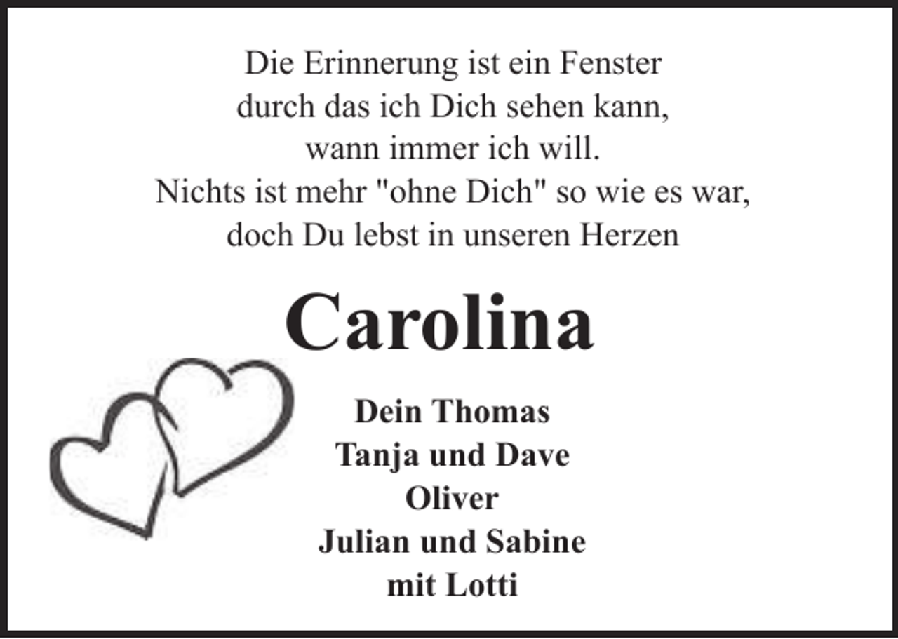 <p>Die Erinnerung ist ein Fenster<br />durch das ich Dich sehen kann,<br />wann immer ich will.<br />Nichts ist mehr "ohne Dich" so wie es war,<br />doch Du lebst in unseren Herzen</p><p>Carolina<br />Dein Thomas<br />Tanja und Dave<br />Oliver<br />Julian und Sabine<br />mit Lotti</p>