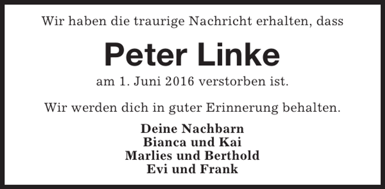 <p>Wir haben die traurige Nachricht erhalten, dass</p><p>Peter Linke</p><p>am 1. Juni 2016 verstorben ist.<br />Wir werden dich in guter Erinnerung behalten.<br />Deine Nachbarn<br />Bianca und Kai<br />Marlies und Berthold<br />Evi und Frank</p>