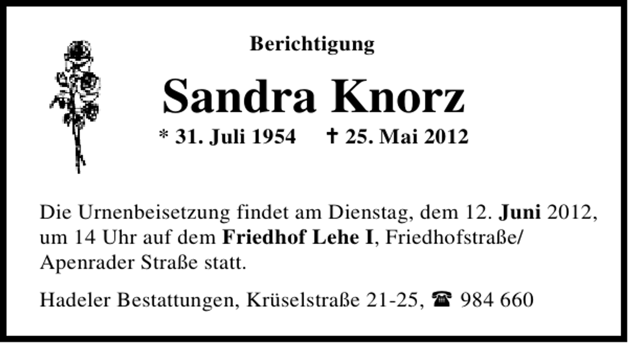 <p>Berichtigung</p>
<p>Sandra Knorz</p>
<p>* 31. Juli 1954</p>
<p>† 25. Mai 2012</p>
<p>Die Urnenbeisetzung findet am Dienstag, dem 12. Juni 2012,<br />um 14 Uhr auf dem Friedhof Lehe I, Friedhofstraße/<br />Apenrader Straße statt.<br />Hadeler Bestattungen, Krüselstraße 21-25,</p>
<p>984 660</p>