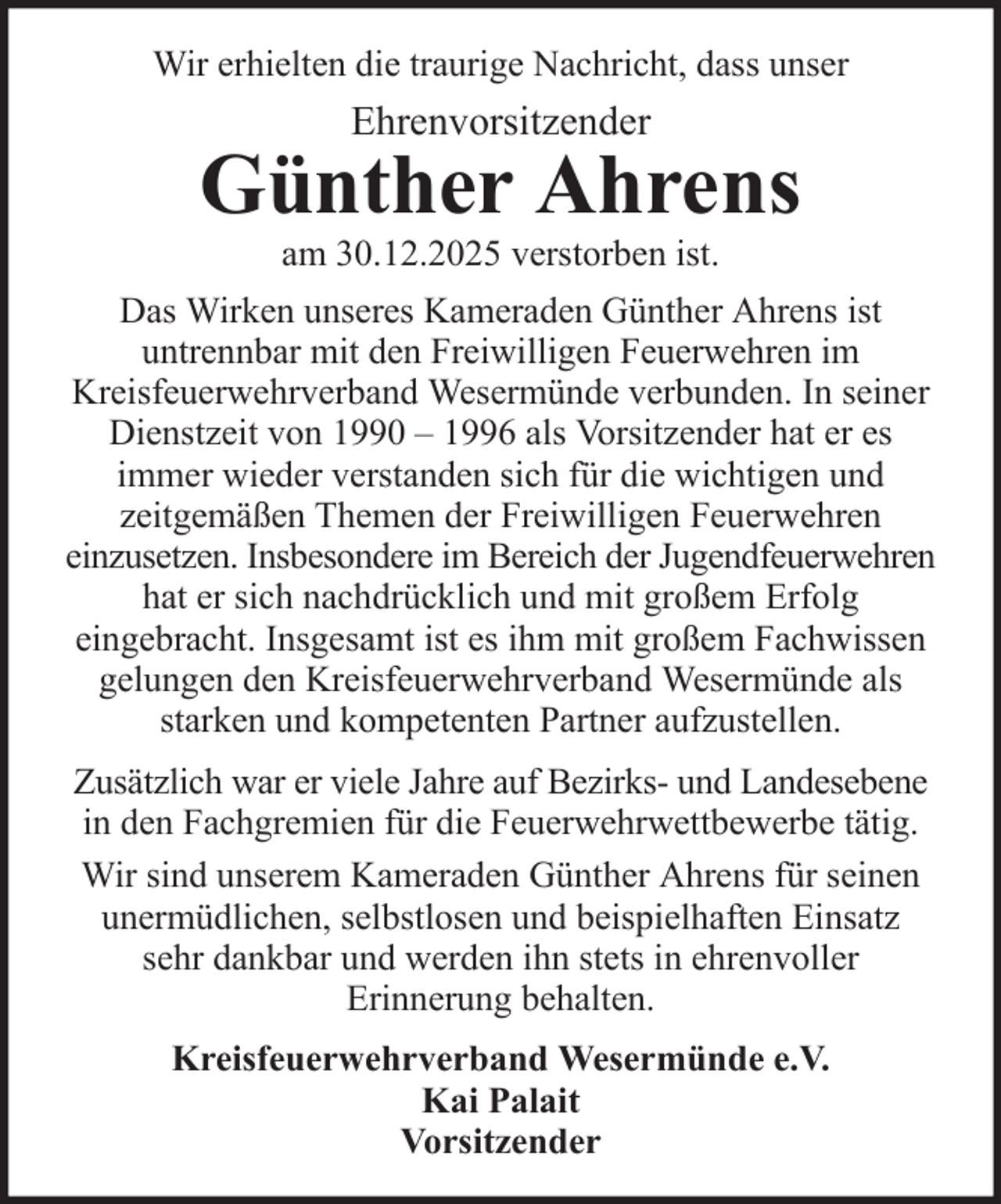 <p>Wir erhielten die traurige Nachricht, dass unser</p>
<p>Ehrenvorsitzender</p>
<p>Günther Ahrens<br />am 30.12.2025 verstorben ist.<br />Das Wirken unseres Kameraden Günther Ahrens ist<br />untrennbar mit den Freiwilligen Feuerwehren im<br />Kreisfeuerwehrverband Wesermünde verbunden. In seiner<br />Dienstzeit von 1990 – 1996 als Vorsitzender hat er es<br />immer wieder verstanden sich für die wichtigen und<br />zeitgemäßen Themen der Freiwilligen Feuerwehren<br />einzusetzen. Insbesondere im Bereich der Jugendfeuerwehren<br />hat er sich nachdrücklich und mit großem Erfolg<br />eingebracht. Insgesamt ist es ihm mit großem Fachwissen<br />gelungen den Kreisfeuerwehrverband Wesermünde als<br />starken und kompetenten Partner aufzustellen.<br />Zusätzlich war er viele Jahre auf Bezirks- und Landesebene<br />in den Fachgremien für die Feuerwehrwettbewerbe tätig.<br />Wir sind unserem Kameraden Günther Ahrens für seinen<br />unermüdlichen, selbstlosen und beispielhaften Einsatz<br />sehr dankbar und werden ihn stets in ehrenvoller<br />Erinnerung behalten.<br />Kreisfeuerwehrverband Wesermünde e.V.<br />Kai Palait<br />Vorsitzender</p>